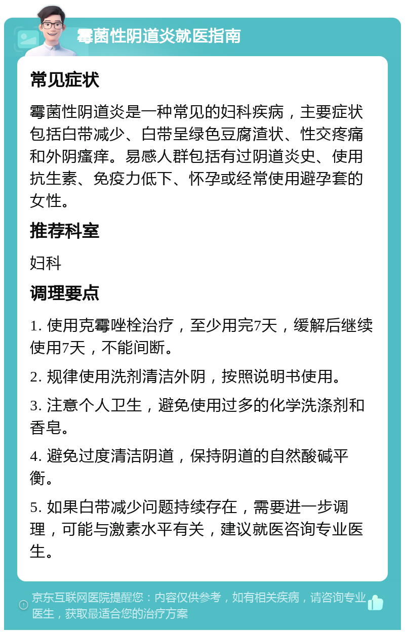 霉菌性阴道炎就医指南 常见症状 霉菌性阴道炎是一种常见的妇科疾病，主要症状包括白带减少、白带呈绿色豆腐渣状、性交疼痛和外阴瘙痒。易感人群包括有过阴道炎史、使用抗生素、免疫力低下、怀孕或经常使用避孕套的女性。 推荐科室 妇科 调理要点 1. 使用克霉唑栓治疗，至少用完7天，缓解后继续使用7天，不能间断。 2. 规律使用洗剂清洁外阴，按照说明书使用。 3. 注意个人卫生，避免使用过多的化学洗涤剂和香皂。 4. 避免过度清洁阴道，保持阴道的自然酸碱平衡。 5. 如果白带减少问题持续存在，需要进一步调理，可能与激素水平有关，建议就医咨询专业医生。