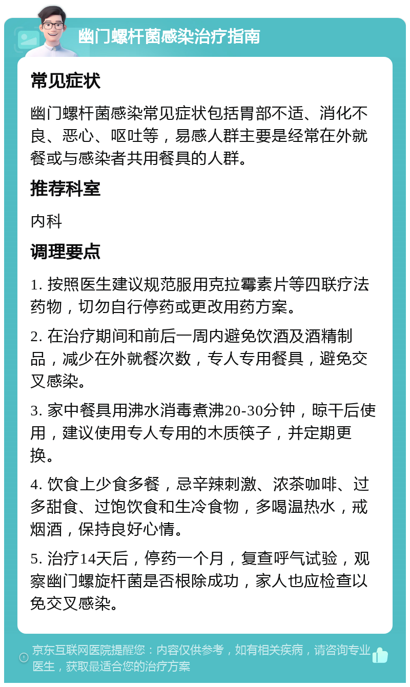 幽门螺杆菌感染治疗指南 常见症状 幽门螺杆菌感染常见症状包括胃部不适、消化不良、恶心、呕吐等，易感人群主要是经常在外就餐或与感染者共用餐具的人群。 推荐科室 内科 调理要点 1. 按照医生建议规范服用克拉霉素片等四联疗法药物，切勿自行停药或更改用药方案。 2. 在治疗期间和前后一周内避免饮酒及酒精制品，减少在外就餐次数，专人专用餐具，避免交叉感染。 3. 家中餐具用沸水消毒煮沸20-30分钟，晾干后使用，建议使用专人专用的木质筷子，并定期更换。 4. 饮食上少食多餐，忌辛辣刺激、浓茶咖啡、过多甜食、过饱饮食和生冷食物，多喝温热水，戒烟酒，保持良好心情。 5. 治疗14天后，停药一个月，复查呼气试验，观察幽门螺旋杆菌是否根除成功，家人也应检查以免交叉感染。