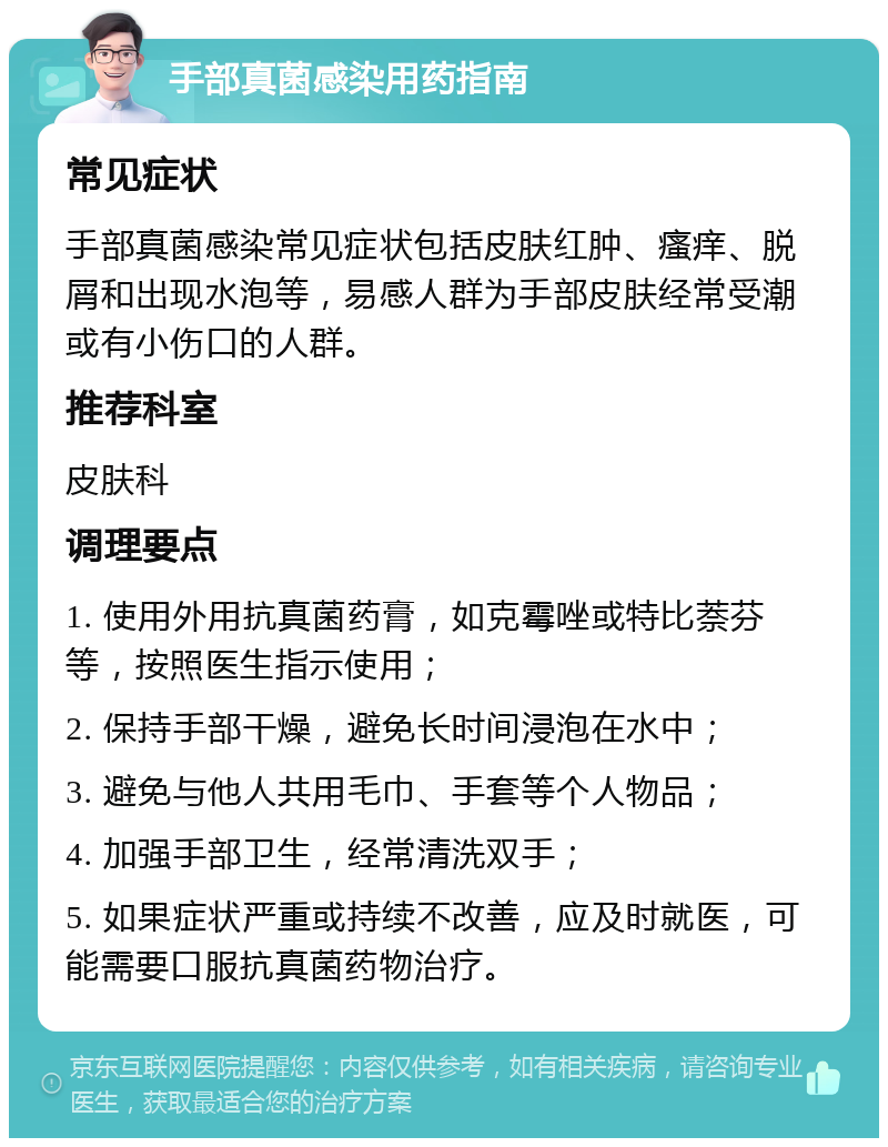 手部真菌感染用药指南 常见症状 手部真菌感染常见症状包括皮肤红肿、瘙痒、脱屑和出现水泡等，易感人群为手部皮肤经常受潮或有小伤口的人群。 推荐科室 皮肤科 调理要点 1. 使用外用抗真菌药膏，如克霉唑或特比萘芬等，按照医生指示使用； 2. 保持手部干燥，避免长时间浸泡在水中； 3. 避免与他人共用毛巾、手套等个人物品； 4. 加强手部卫生，经常清洗双手； 5. 如果症状严重或持续不改善，应及时就医，可能需要口服抗真菌药物治疗。