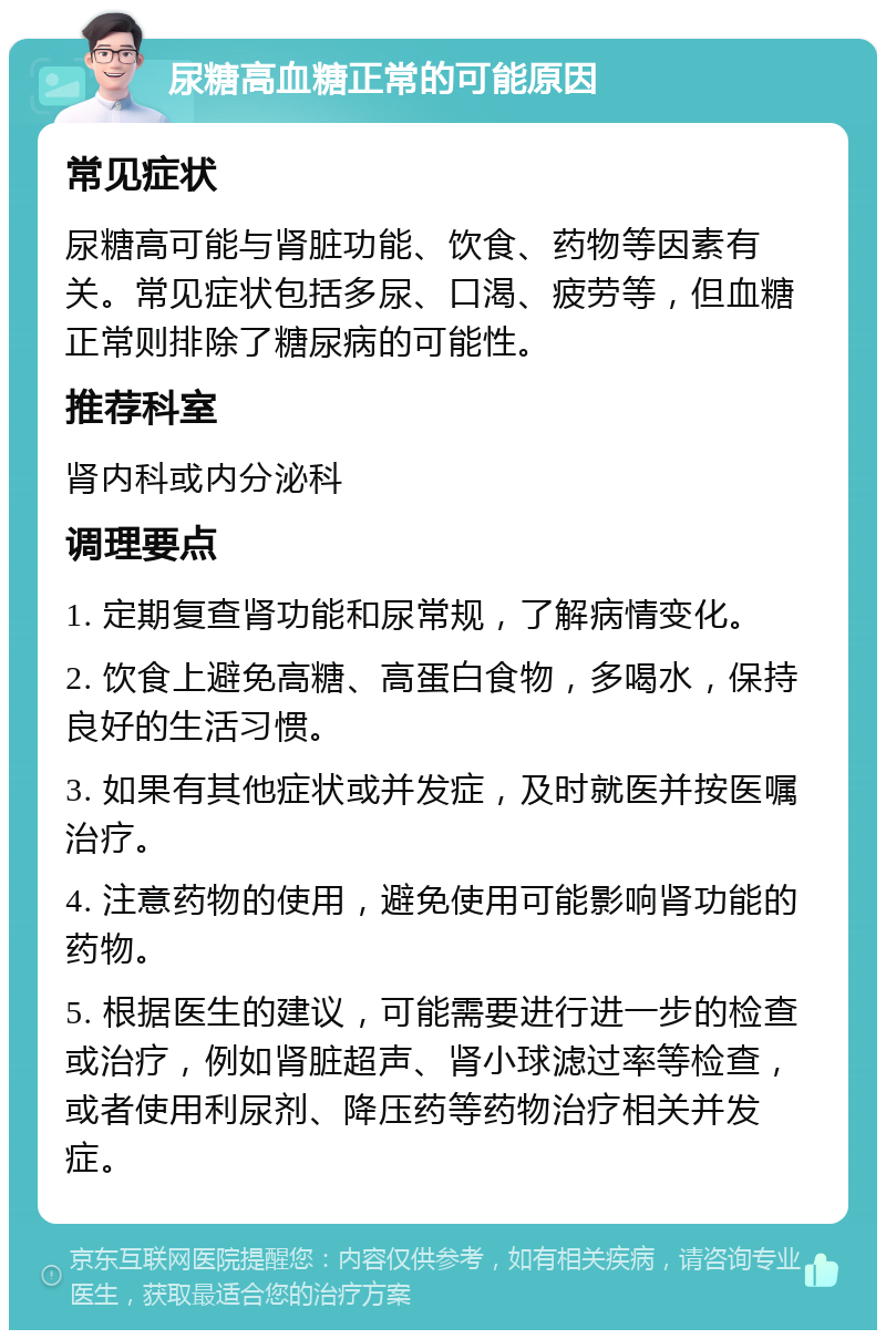 尿糖高血糖正常的可能原因 常见症状 尿糖高可能与肾脏功能、饮食、药物等因素有关。常见症状包括多尿、口渴、疲劳等，但血糖正常则排除了糖尿病的可能性。 推荐科室 肾内科或内分泌科 调理要点 1. 定期复查肾功能和尿常规，了解病情变化。 2. 饮食上避免高糖、高蛋白食物，多喝水，保持良好的生活习惯。 3. 如果有其他症状或并发症，及时就医并按医嘱治疗。 4. 注意药物的使用，避免使用可能影响肾功能的药物。 5. 根据医生的建议，可能需要进行进一步的检查或治疗，例如肾脏超声、肾小球滤过率等检查，或者使用利尿剂、降压药等药物治疗相关并发症。