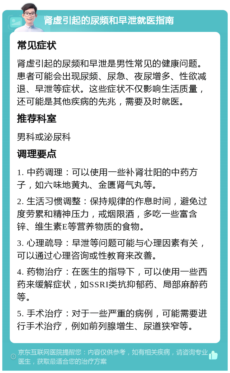 肾虚引起的尿频和早泄就医指南 常见症状 肾虚引起的尿频和早泄是男性常见的健康问题。患者可能会出现尿频、尿急、夜尿增多、性欲减退、早泄等症状。这些症状不仅影响生活质量，还可能是其他疾病的先兆，需要及时就医。 推荐科室 男科或泌尿科 调理要点 1. 中药调理：可以使用一些补肾壮阳的中药方子，如六味地黄丸、金匮肾气丸等。 2. 生活习惯调整：保持规律的作息时间，避免过度劳累和精神压力，戒烟限酒，多吃一些富含锌、维生素E等营养物质的食物。 3. 心理疏导：早泄等问题可能与心理因素有关，可以通过心理咨询或性教育来改善。 4. 药物治疗：在医生的指导下，可以使用一些西药来缓解症状，如SSRI类抗抑郁药、局部麻醉药等。 5. 手术治疗：对于一些严重的病例，可能需要进行手术治疗，例如前列腺增生、尿道狭窄等。