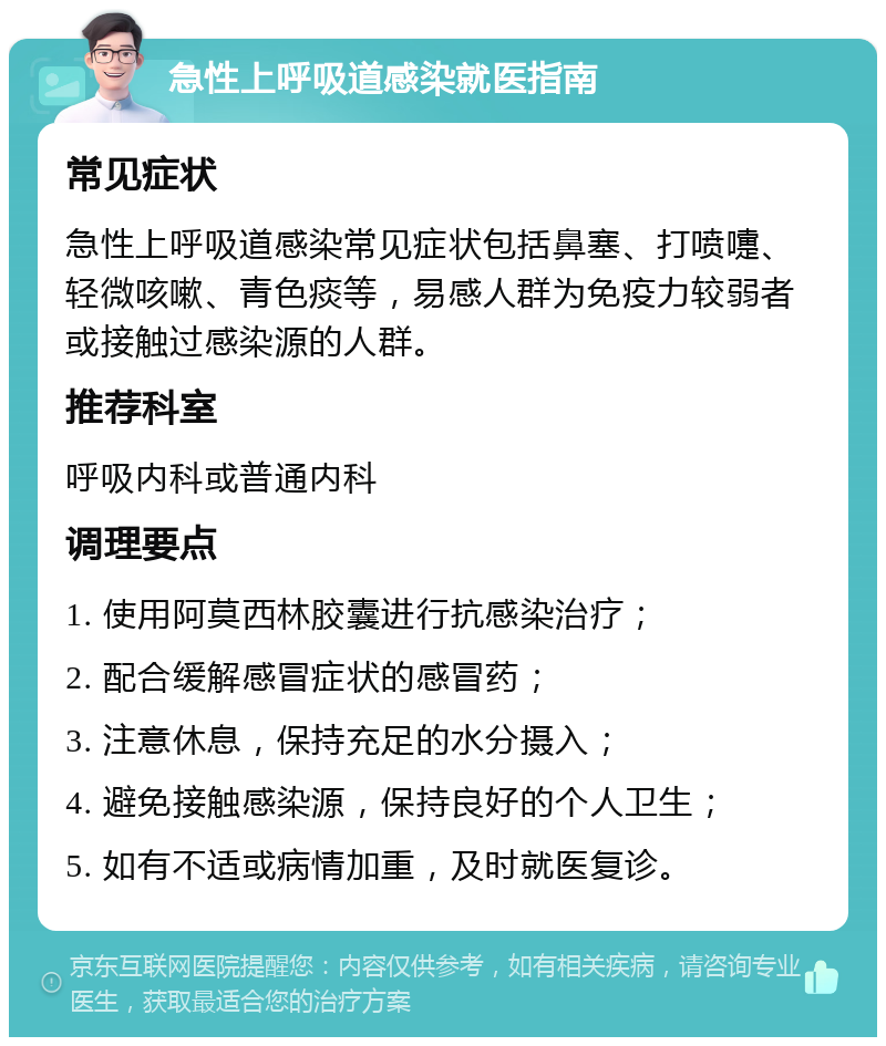 急性上呼吸道感染就医指南 常见症状 急性上呼吸道感染常见症状包括鼻塞、打喷嚏、轻微咳嗽、青色痰等，易感人群为免疫力较弱者或接触过感染源的人群。 推荐科室 呼吸内科或普通内科 调理要点 1. 使用阿莫西林胶囊进行抗感染治疗； 2. 配合缓解感冒症状的感冒药； 3. 注意休息，保持充足的水分摄入； 4. 避免接触感染源，保持良好的个人卫生； 5. 如有不适或病情加重，及时就医复诊。