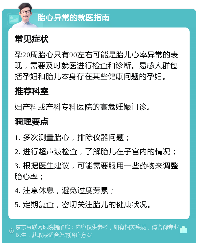 胎心异常的就医指南 常见症状 孕20周胎心只有90左右可能是胎儿心率异常的表现，需要及时就医进行检查和诊断。易感人群包括孕妇和胎儿本身存在某些健康问题的孕妇。 推荐科室 妇产科或产科专科医院的高危妊娠门诊。 调理要点 1. 多次测量胎心，排除仪器问题； 2. 进行超声波检查，了解胎儿在子宫内的情况； 3. 根据医生建议，可能需要服用一些药物来调整胎心率； 4. 注意休息，避免过度劳累； 5. 定期复查，密切关注胎儿的健康状况。