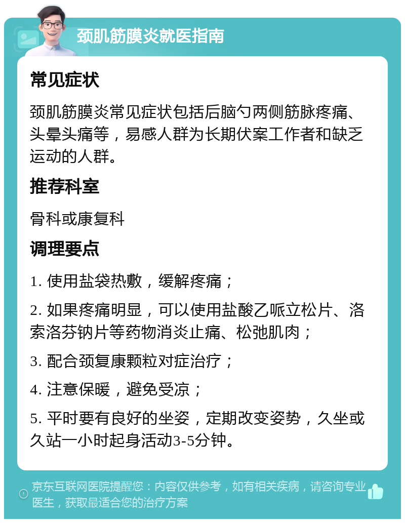 颈肌筋膜炎就医指南 常见症状 颈肌筋膜炎常见症状包括后脑勺两侧筋脉疼痛、头晕头痛等，易感人群为长期伏案工作者和缺乏运动的人群。 推荐科室 骨科或康复科 调理要点 1. 使用盐袋热敷，缓解疼痛； 2. 如果疼痛明显，可以使用盐酸乙哌立松片、洛索洛芬钠片等药物消炎止痛、松弛肌肉； 3. 配合颈复康颗粒对症治疗； 4. 注意保暖，避免受凉； 5. 平时要有良好的坐姿，定期改变姿势，久坐或久站一小时起身活动3-5分钟。