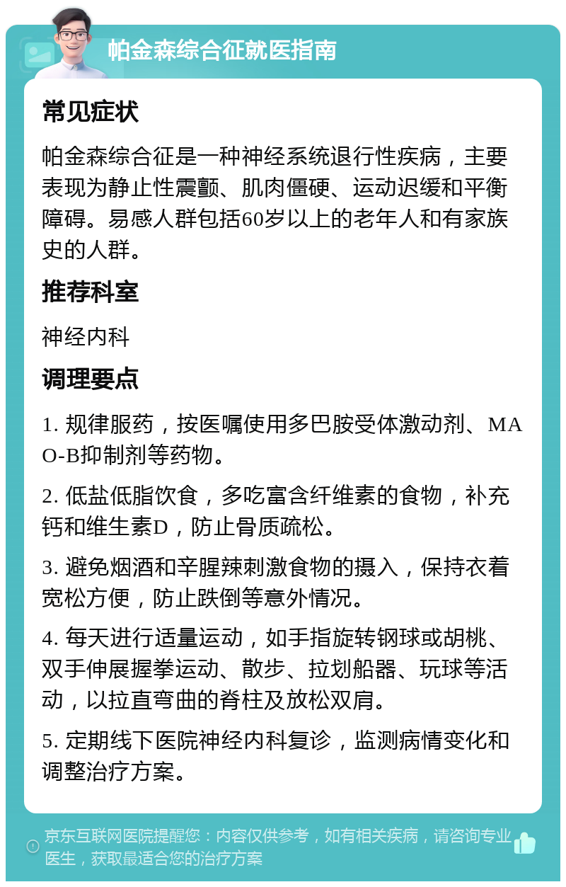 帕金森综合征就医指南 常见症状 帕金森综合征是一种神经系统退行性疾病，主要表现为静止性震颤、肌肉僵硬、运动迟缓和平衡障碍。易感人群包括60岁以上的老年人和有家族史的人群。 推荐科室 神经内科 调理要点 1. 规律服药，按医嘱使用多巴胺受体激动剂、MAO-B抑制剂等药物。 2. 低盐低脂饮食，多吃富含纤维素的食物，补充钙和维生素D，防止骨质疏松。 3. 避免烟酒和辛腥辣刺激食物的摄入，保持衣着宽松方便，防止跌倒等意外情况。 4. 每天进行适量运动，如手指旋转钢球或胡桃、双手伸展握拳运动、散步、拉划船器、玩球等活动，以拉直弯曲的脊柱及放松双肩。 5. 定期线下医院神经内科复诊，监测病情变化和调整治疗方案。