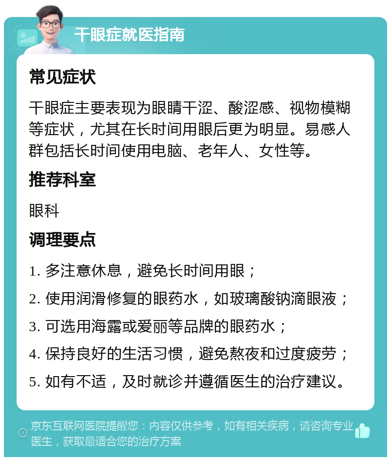 干眼症就医指南 常见症状 干眼症主要表现为眼睛干涩、酸涩感、视物模糊等症状，尤其在长时间用眼后更为明显。易感人群包括长时间使用电脑、老年人、女性等。 推荐科室 眼科 调理要点 1. 多注意休息，避免长时间用眼； 2. 使用润滑修复的眼药水，如玻璃酸钠滴眼液； 3. 可选用海露或爱丽等品牌的眼药水； 4. 保持良好的生活习惯，避免熬夜和过度疲劳； 5. 如有不适，及时就诊并遵循医生的治疗建议。