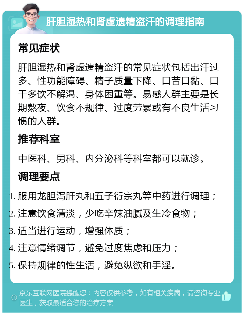 肝胆湿热和肾虚遗精盗汗的调理指南 常见症状 肝胆湿热和肾虚遗精盗汗的常见症状包括出汗过多、性功能障碍、精子质量下降、口苦口黏、口干多饮不解渴、身体困重等。易感人群主要是长期熬夜、饮食不规律、过度劳累或有不良生活习惯的人群。 推荐科室 中医科、男科、内分泌科等科室都可以就诊。 调理要点 服用龙胆泻肝丸和五子衍宗丸等中药进行调理； 注意饮食清淡，少吃辛辣油腻及生冷食物； 适当进行运动，增强体质； 注意情绪调节，避免过度焦虑和压力； 保持规律的性生活，避免纵欲和手淫。