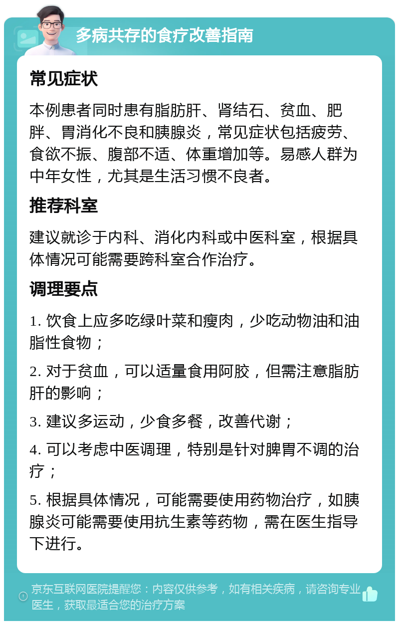 多病共存的食疗改善指南 常见症状 本例患者同时患有脂肪肝、肾结石、贫血、肥胖、胃消化不良和胰腺炎，常见症状包括疲劳、食欲不振、腹部不适、体重增加等。易感人群为中年女性，尤其是生活习惯不良者。 推荐科室 建议就诊于内科、消化内科或中医科室，根据具体情况可能需要跨科室合作治疗。 调理要点 1. 饮食上应多吃绿叶菜和瘦肉，少吃动物油和油脂性食物； 2. 对于贫血，可以适量食用阿胶，但需注意脂肪肝的影响； 3. 建议多运动，少食多餐，改善代谢； 4. 可以考虑中医调理，特别是针对脾胃不调的治疗； 5. 根据具体情况，可能需要使用药物治疗，如胰腺炎可能需要使用抗生素等药物，需在医生指导下进行。