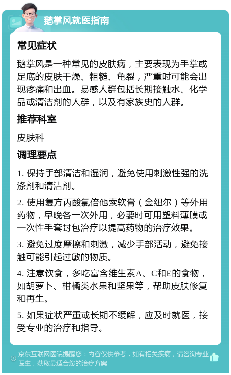 鹅掌风就医指南 常见症状 鹅掌风是一种常见的皮肤病，主要表现为手掌或足底的皮肤干燥、粗糙、龟裂，严重时可能会出现疼痛和出血。易感人群包括长期接触水、化学品或清洁剂的人群，以及有家族史的人群。 推荐科室 皮肤科 调理要点 1. 保持手部清洁和湿润，避免使用刺激性强的洗涤剂和清洁剂。 2. 使用复方丙酸氯倍他索软膏（金纽尔）等外用药物，早晚各一次外用，必要时可用塑料薄膜或一次性手套封包治疗以提高药物的治疗效果。 3. 避免过度摩擦和刺激，减少手部活动，避免接触可能引起过敏的物质。 4. 注意饮食，多吃富含维生素A、C和E的食物，如胡萝卜、柑橘类水果和坚果等，帮助皮肤修复和再生。 5. 如果症状严重或长期不缓解，应及时就医，接受专业的治疗和指导。