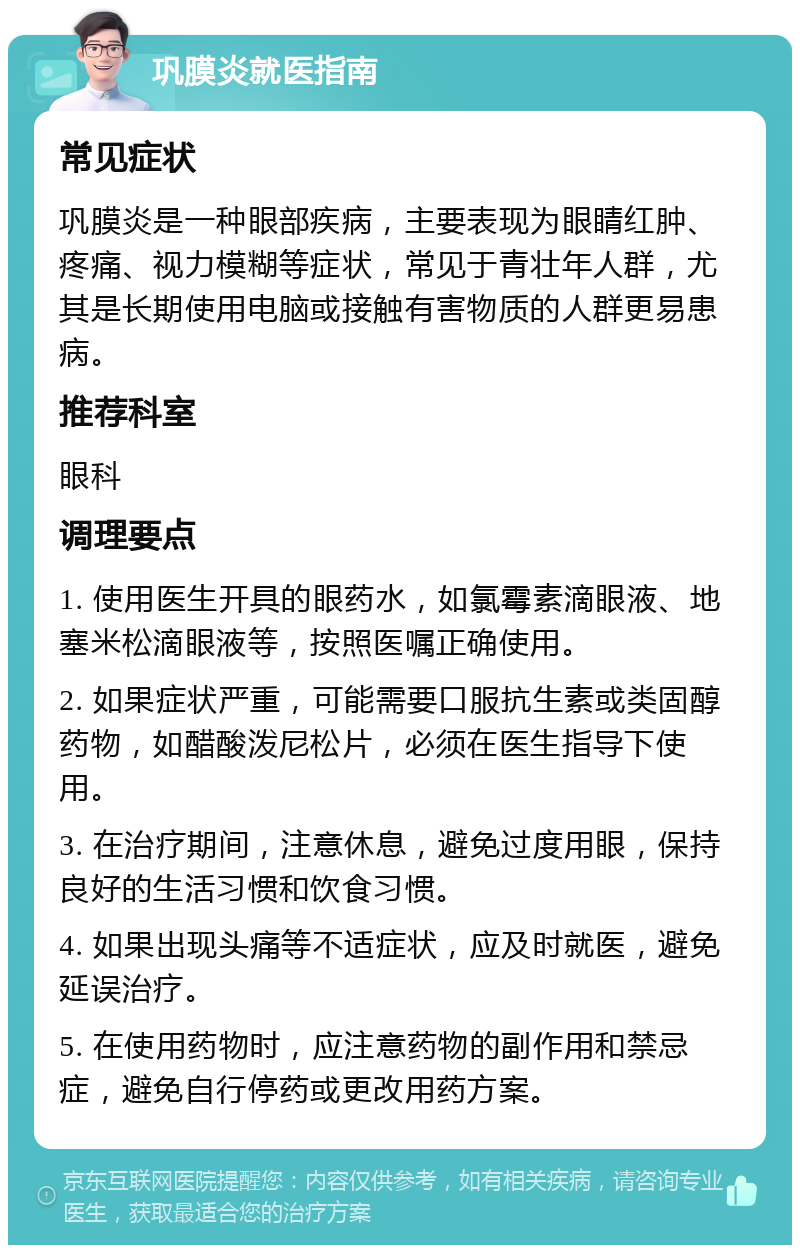 巩膜炎就医指南 常见症状 巩膜炎是一种眼部疾病，主要表现为眼睛红肿、疼痛、视力模糊等症状，常见于青壮年人群，尤其是长期使用电脑或接触有害物质的人群更易患病。 推荐科室 眼科 调理要点 1. 使用医生开具的眼药水，如氯霉素滴眼液、地塞米松滴眼液等，按照医嘱正确使用。 2. 如果症状严重，可能需要口服抗生素或类固醇药物，如醋酸泼尼松片，必须在医生指导下使用。 3. 在治疗期间，注意休息，避免过度用眼，保持良好的生活习惯和饮食习惯。 4. 如果出现头痛等不适症状，应及时就医，避免延误治疗。 5. 在使用药物时，应注意药物的副作用和禁忌症，避免自行停药或更改用药方案。