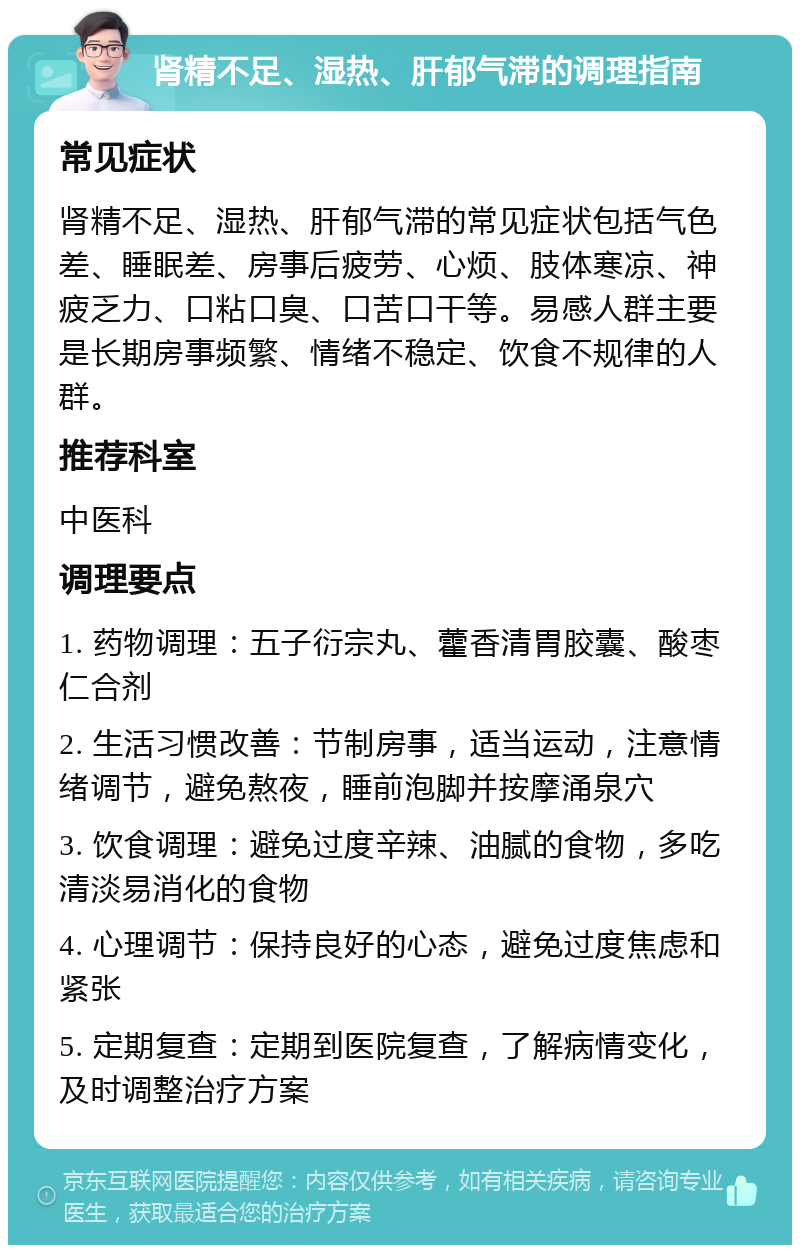 肾精不足、湿热、肝郁气滞的调理指南 常见症状 肾精不足、湿热、肝郁气滞的常见症状包括气色差、睡眠差、房事后疲劳、心烦、肢体寒凉、神疲乏力、口粘口臭、口苦口干等。易感人群主要是长期房事频繁、情绪不稳定、饮食不规律的人群。 推荐科室 中医科 调理要点 1. 药物调理：五子衍宗丸、藿香清胃胶囊、酸枣仁合剂 2. 生活习惯改善：节制房事，适当运动，注意情绪调节，避免熬夜，睡前泡脚并按摩涌泉穴 3. 饮食调理：避免过度辛辣、油腻的食物，多吃清淡易消化的食物 4. 心理调节：保持良好的心态，避免过度焦虑和紧张 5. 定期复查：定期到医院复查，了解病情变化，及时调整治疗方案