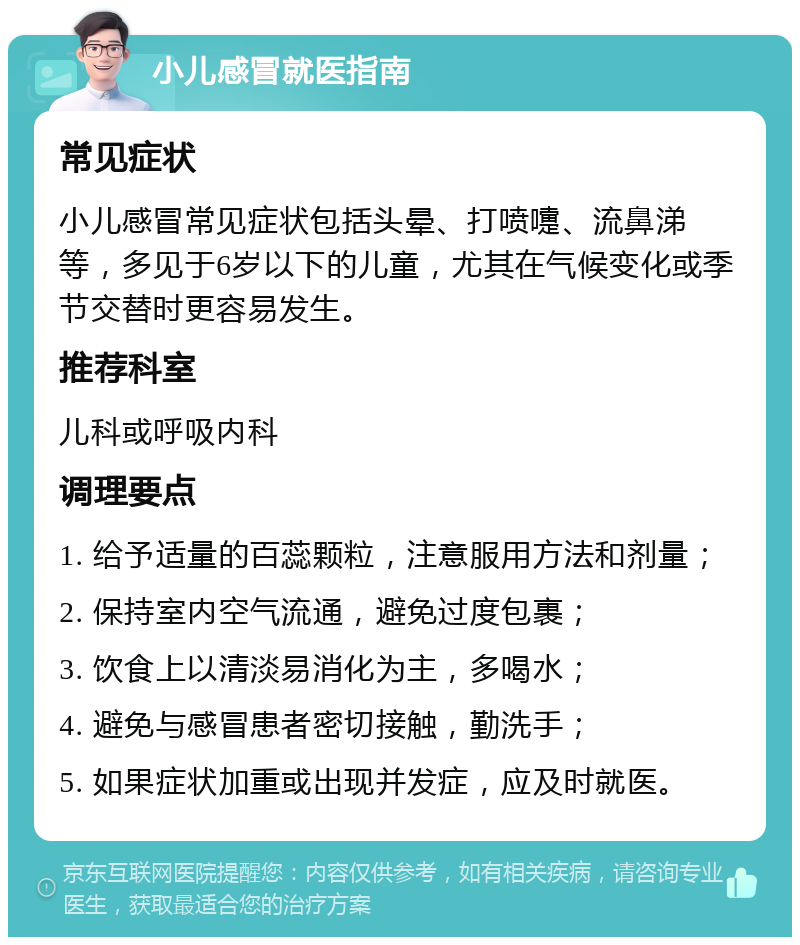 小儿感冒就医指南 常见症状 小儿感冒常见症状包括头晕、打喷嚏、流鼻涕等，多见于6岁以下的儿童，尤其在气候变化或季节交替时更容易发生。 推荐科室 儿科或呼吸内科 调理要点 1. 给予适量的百蕊颗粒，注意服用方法和剂量； 2. 保持室内空气流通，避免过度包裹； 3. 饮食上以清淡易消化为主，多喝水； 4. 避免与感冒患者密切接触，勤洗手； 5. 如果症状加重或出现并发症，应及时就医。