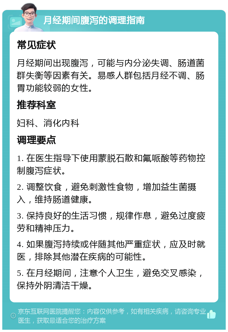 月经期间腹泻的调理指南 常见症状 月经期间出现腹泻，可能与内分泌失调、肠道菌群失衡等因素有关。易感人群包括月经不调、肠胃功能较弱的女性。 推荐科室 妇科、消化内科 调理要点 1. 在医生指导下使用蒙脱石散和氟哌酸等药物控制腹泻症状。 2. 调整饮食，避免刺激性食物，增加益生菌摄入，维持肠道健康。 3. 保持良好的生活习惯，规律作息，避免过度疲劳和精神压力。 4. 如果腹泻持续或伴随其他严重症状，应及时就医，排除其他潜在疾病的可能性。 5. 在月经期间，注意个人卫生，避免交叉感染，保持外阴清洁干燥。