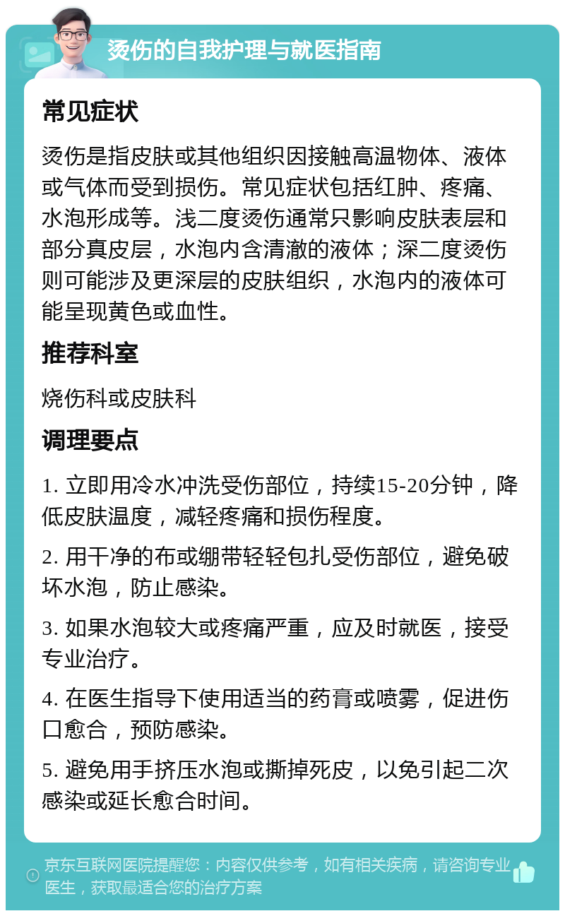 烫伤的自我护理与就医指南 常见症状 烫伤是指皮肤或其他组织因接触高温物体、液体或气体而受到损伤。常见症状包括红肿、疼痛、水泡形成等。浅二度烫伤通常只影响皮肤表层和部分真皮层，水泡内含清澈的液体；深二度烫伤则可能涉及更深层的皮肤组织，水泡内的液体可能呈现黄色或血性。 推荐科室 烧伤科或皮肤科 调理要点 1. 立即用冷水冲洗受伤部位，持续15-20分钟，降低皮肤温度，减轻疼痛和损伤程度。 2. 用干净的布或绷带轻轻包扎受伤部位，避免破坏水泡，防止感染。 3. 如果水泡较大或疼痛严重，应及时就医，接受专业治疗。 4. 在医生指导下使用适当的药膏或喷雾，促进伤口愈合，预防感染。 5. 避免用手挤压水泡或撕掉死皮，以免引起二次感染或延长愈合时间。