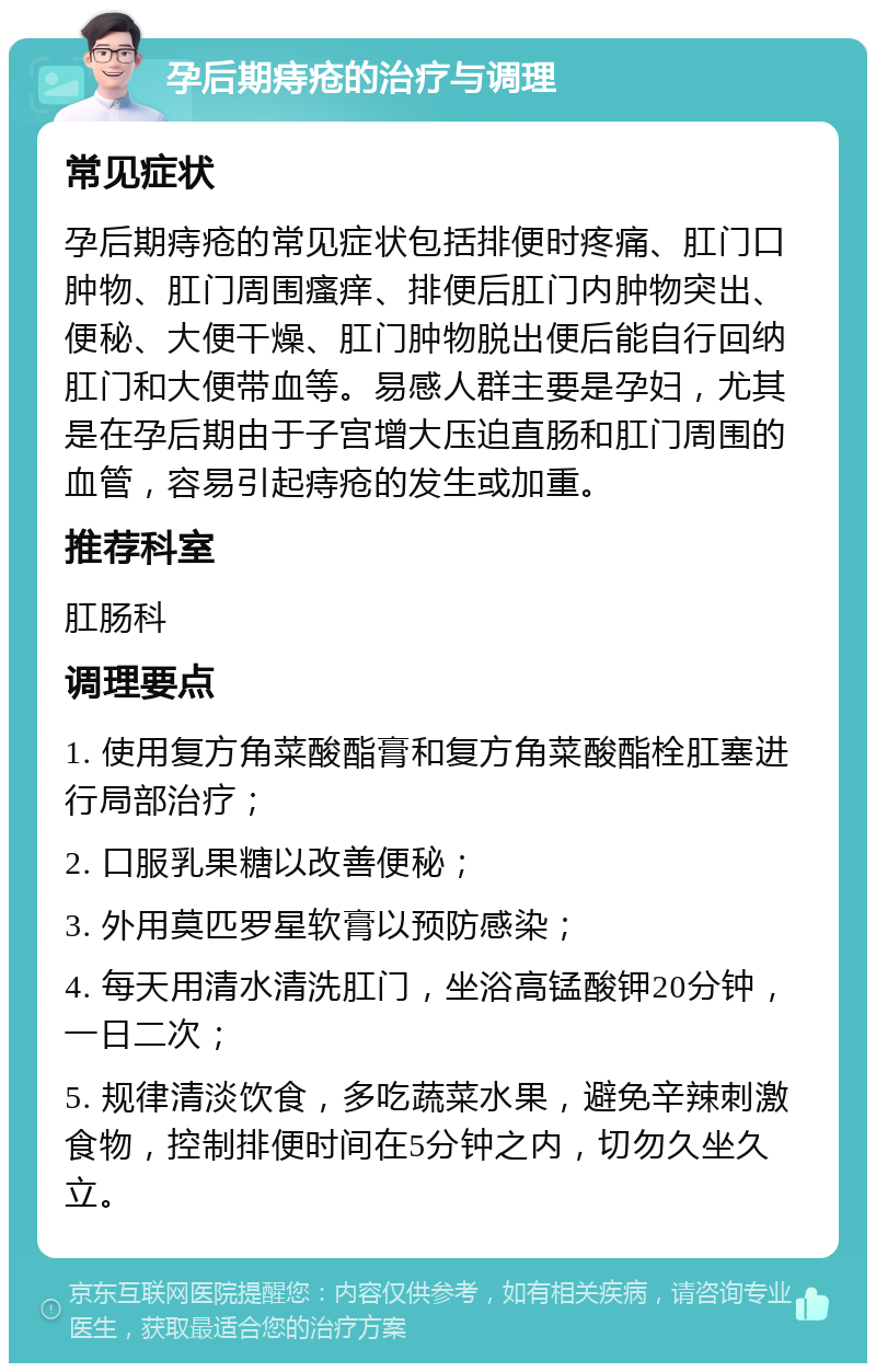 孕后期痔疮的治疗与调理 常见症状 孕后期痔疮的常见症状包括排便时疼痛、肛门口肿物、肛门周围瘙痒、排便后肛门内肿物突出、便秘、大便干燥、肛门肿物脱出便后能自行回纳肛门和大便带血等。易感人群主要是孕妇，尤其是在孕后期由于子宫增大压迫直肠和肛门周围的血管，容易引起痔疮的发生或加重。 推荐科室 肛肠科 调理要点 1. 使用复方角菜酸酯膏和复方角菜酸酯栓肛塞进行局部治疗； 2. 口服乳果糖以改善便秘； 3. 外用莫匹罗星软膏以预防感染； 4. 每天用清水清洗肛门，坐浴高锰酸钾20分钟，一日二次； 5. 规律清淡饮食，多吃蔬菜水果，避免辛辣刺激食物，控制排便时间在5分钟之内，切勿久坐久立。