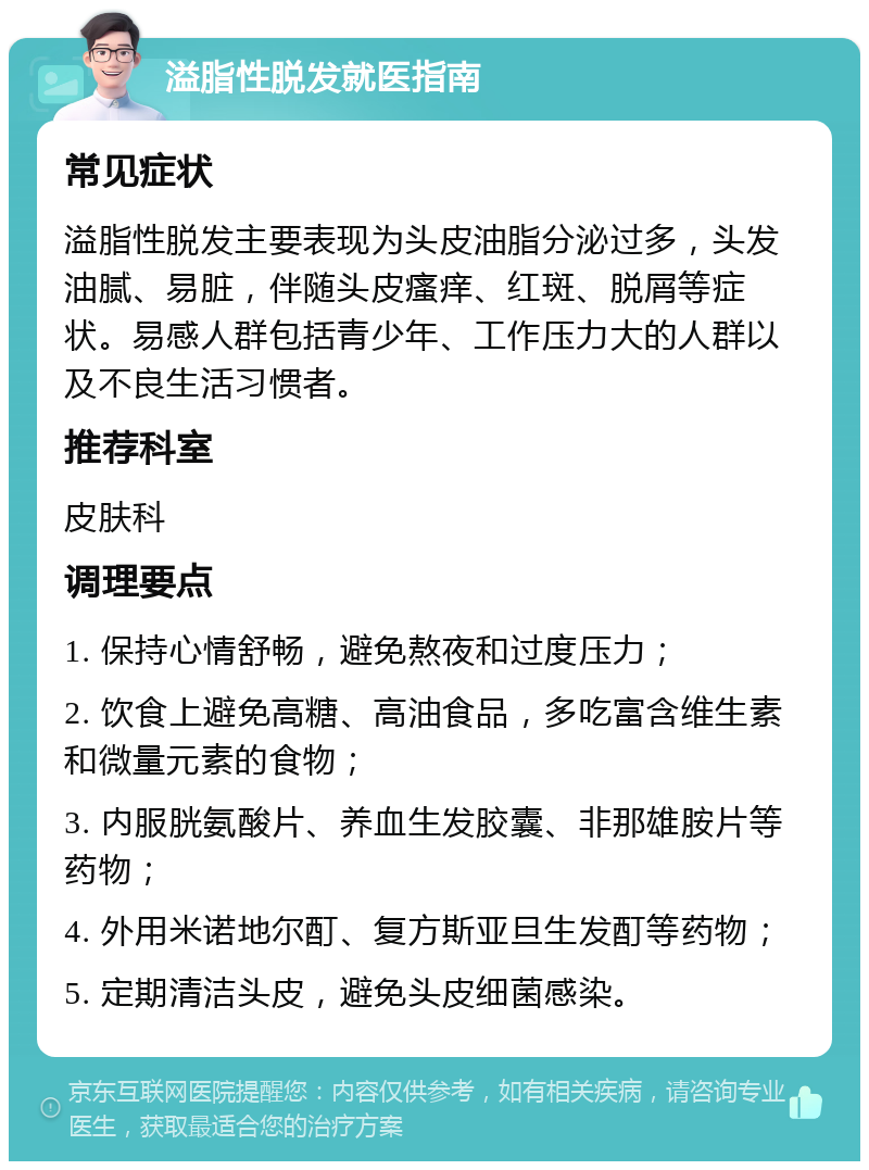 溢脂性脱发就医指南 常见症状 溢脂性脱发主要表现为头皮油脂分泌过多，头发油腻、易脏，伴随头皮瘙痒、红斑、脱屑等症状。易感人群包括青少年、工作压力大的人群以及不良生活习惯者。 推荐科室 皮肤科 调理要点 1. 保持心情舒畅，避免熬夜和过度压力； 2. 饮食上避免高糖、高油食品，多吃富含维生素和微量元素的食物； 3. 内服胱氨酸片、养血生发胶囊、非那雄胺片等药物； 4. 外用米诺地尔酊、复方斯亚旦生发酊等药物； 5. 定期清洁头皮，避免头皮细菌感染。