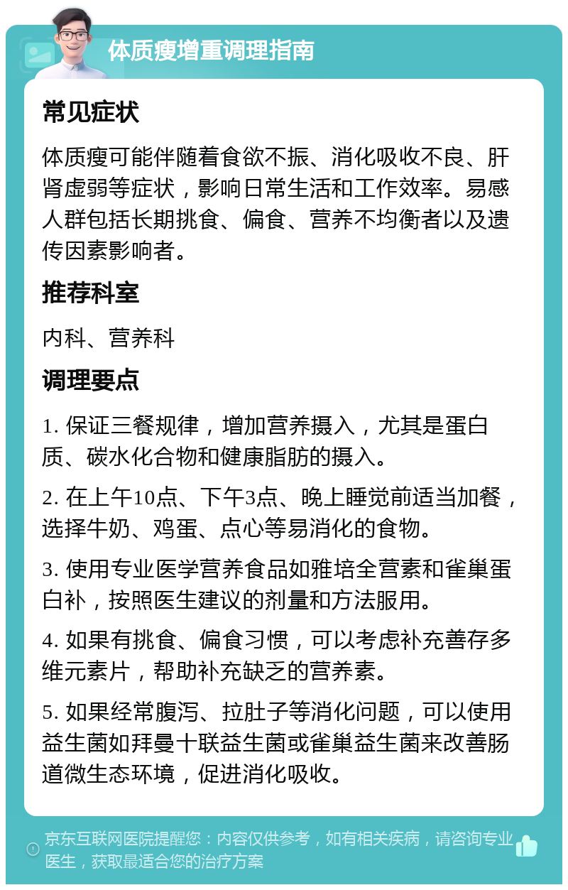 体质瘦增重调理指南 常见症状 体质瘦可能伴随着食欲不振、消化吸收不良、肝肾虚弱等症状，影响日常生活和工作效率。易感人群包括长期挑食、偏食、营养不均衡者以及遗传因素影响者。 推荐科室 内科、营养科 调理要点 1. 保证三餐规律，增加营养摄入，尤其是蛋白质、碳水化合物和健康脂肪的摄入。 2. 在上午10点、下午3点、晚上睡觉前适当加餐，选择牛奶、鸡蛋、点心等易消化的食物。 3. 使用专业医学营养食品如雅培全营素和雀巢蛋白补，按照医生建议的剂量和方法服用。 4. 如果有挑食、偏食习惯，可以考虑补充善存多维元素片，帮助补充缺乏的营养素。 5. 如果经常腹泻、拉肚子等消化问题，可以使用益生菌如拜曼十联益生菌或雀巢益生菌来改善肠道微生态环境，促进消化吸收。