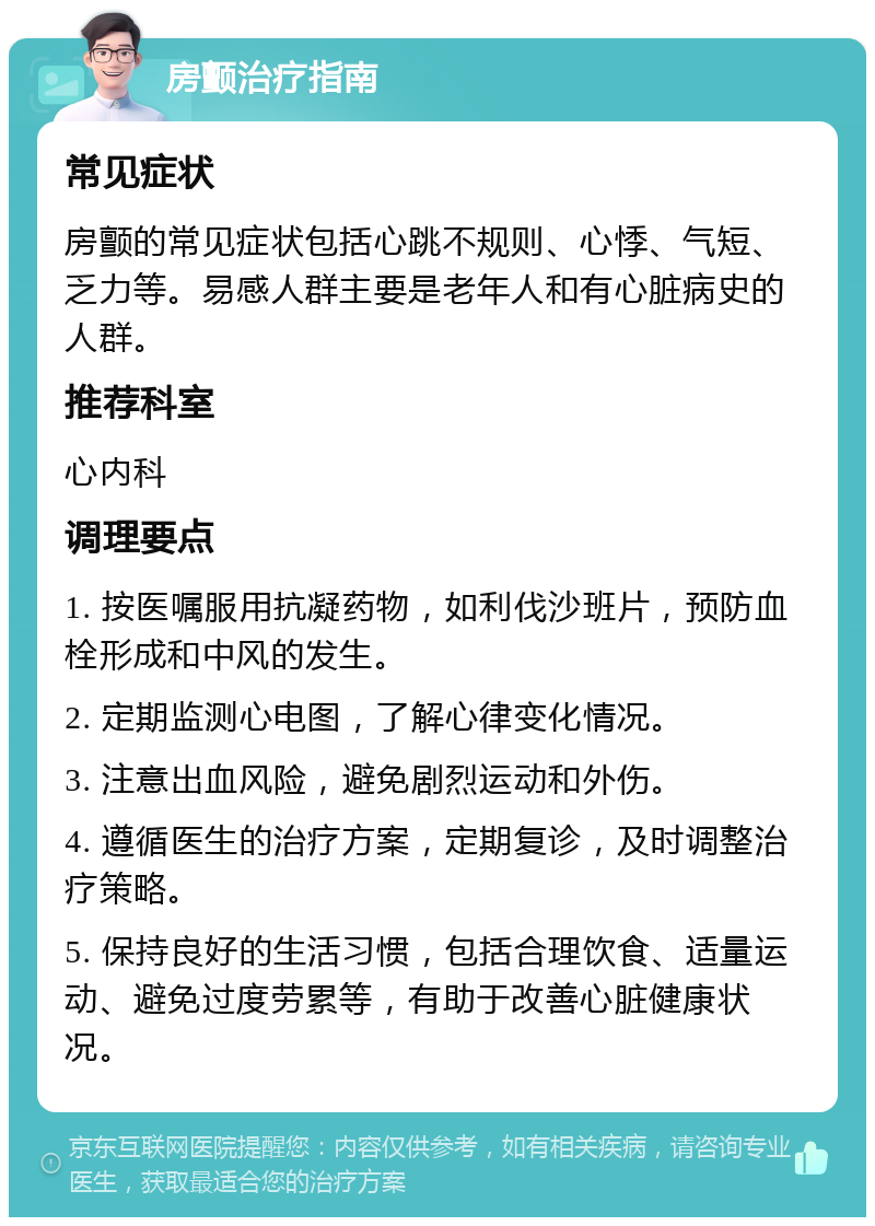 房颤治疗指南 常见症状 房颤的常见症状包括心跳不规则、心悸、气短、乏力等。易感人群主要是老年人和有心脏病史的人群。 推荐科室 心内科 调理要点 1. 按医嘱服用抗凝药物，如利伐沙班片，预防血栓形成和中风的发生。 2. 定期监测心电图，了解心律变化情况。 3. 注意出血风险，避免剧烈运动和外伤。 4. 遵循医生的治疗方案，定期复诊，及时调整治疗策略。 5. 保持良好的生活习惯，包括合理饮食、适量运动、避免过度劳累等，有助于改善心脏健康状况。