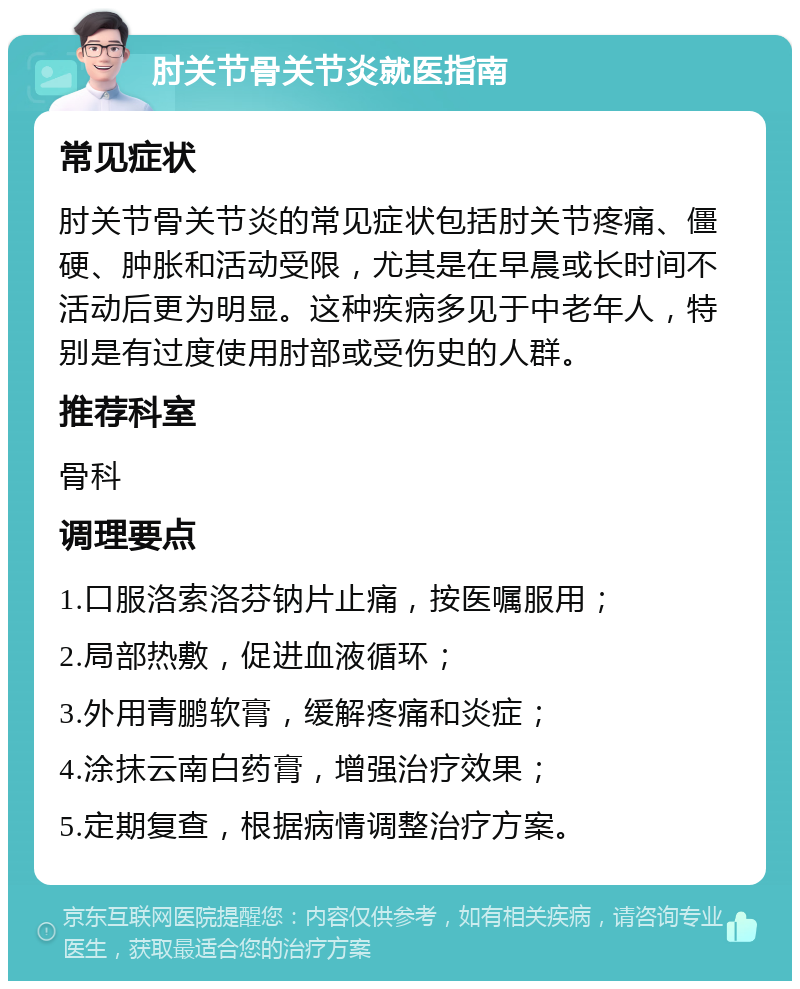 肘关节骨关节炎就医指南 常见症状 肘关节骨关节炎的常见症状包括肘关节疼痛、僵硬、肿胀和活动受限，尤其是在早晨或长时间不活动后更为明显。这种疾病多见于中老年人，特别是有过度使用肘部或受伤史的人群。 推荐科室 骨科 调理要点 1.口服洛索洛芬钠片止痛，按医嘱服用； 2.局部热敷，促进血液循环； 3.外用青鹏软膏，缓解疼痛和炎症； 4.涂抹云南白药膏，增强治疗效果； 5.定期复查，根据病情调整治疗方案。