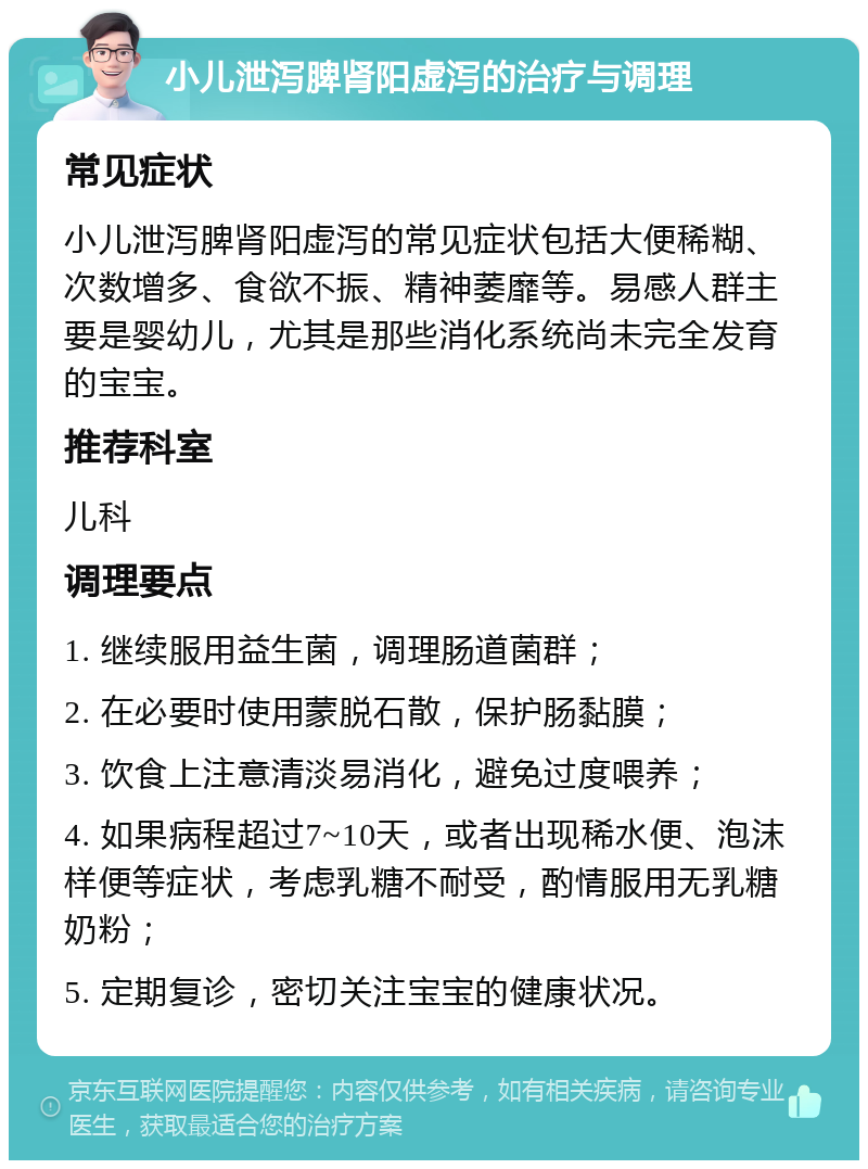 小儿泄泻脾肾阳虚泻的治疗与调理 常见症状 小儿泄泻脾肾阳虚泻的常见症状包括大便稀糊、次数增多、食欲不振、精神萎靡等。易感人群主要是婴幼儿，尤其是那些消化系统尚未完全发育的宝宝。 推荐科室 儿科 调理要点 1. 继续服用益生菌，调理肠道菌群； 2. 在必要时使用蒙脱石散，保护肠黏膜； 3. 饮食上注意清淡易消化，避免过度喂养； 4. 如果病程超过7~10天，或者出现稀水便、泡沫样便等症状，考虑乳糖不耐受，酌情服用无乳糖奶粉； 5. 定期复诊，密切关注宝宝的健康状况。