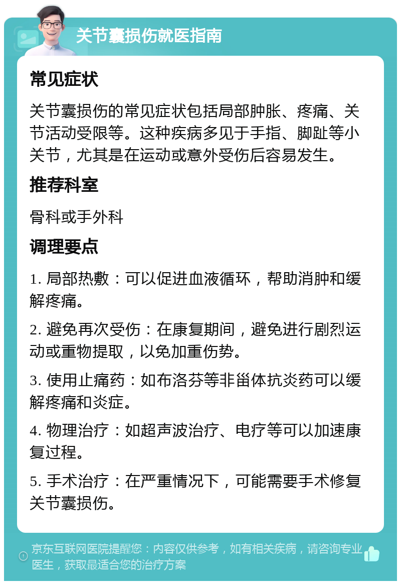 关节囊损伤就医指南 常见症状 关节囊损伤的常见症状包括局部肿胀、疼痛、关节活动受限等。这种疾病多见于手指、脚趾等小关节，尤其是在运动或意外受伤后容易发生。 推荐科室 骨科或手外科 调理要点 1. 局部热敷：可以促进血液循环，帮助消肿和缓解疼痛。 2. 避免再次受伤：在康复期间，避免进行剧烈运动或重物提取，以免加重伤势。 3. 使用止痛药：如布洛芬等非甾体抗炎药可以缓解疼痛和炎症。 4. 物理治疗：如超声波治疗、电疗等可以加速康复过程。 5. 手术治疗：在严重情况下，可能需要手术修复关节囊损伤。