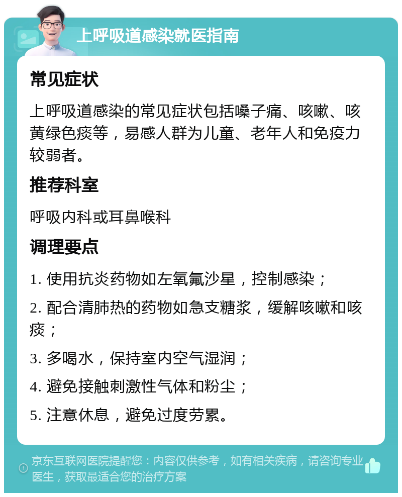 上呼吸道感染就医指南 常见症状 上呼吸道感染的常见症状包括嗓子痛、咳嗽、咳黄绿色痰等，易感人群为儿童、老年人和免疫力较弱者。 推荐科室 呼吸内科或耳鼻喉科 调理要点 1. 使用抗炎药物如左氧氟沙星，控制感染； 2. 配合清肺热的药物如急支糖浆，缓解咳嗽和咳痰； 3. 多喝水，保持室内空气湿润； 4. 避免接触刺激性气体和粉尘； 5. 注意休息，避免过度劳累。