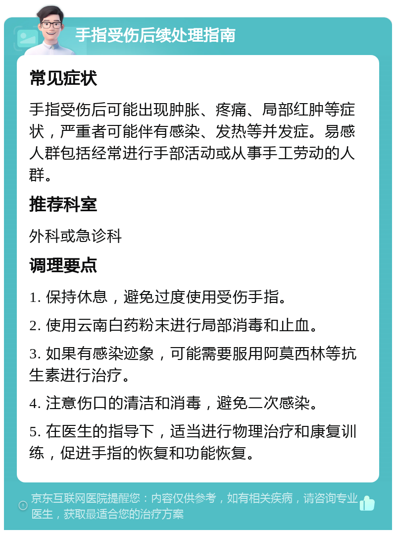 手指受伤后续处理指南 常见症状 手指受伤后可能出现肿胀、疼痛、局部红肿等症状，严重者可能伴有感染、发热等并发症。易感人群包括经常进行手部活动或从事手工劳动的人群。 推荐科室 外科或急诊科 调理要点 1. 保持休息，避免过度使用受伤手指。 2. 使用云南白药粉末进行局部消毒和止血。 3. 如果有感染迹象，可能需要服用阿莫西林等抗生素进行治疗。 4. 注意伤口的清洁和消毒，避免二次感染。 5. 在医生的指导下，适当进行物理治疗和康复训练，促进手指的恢复和功能恢复。