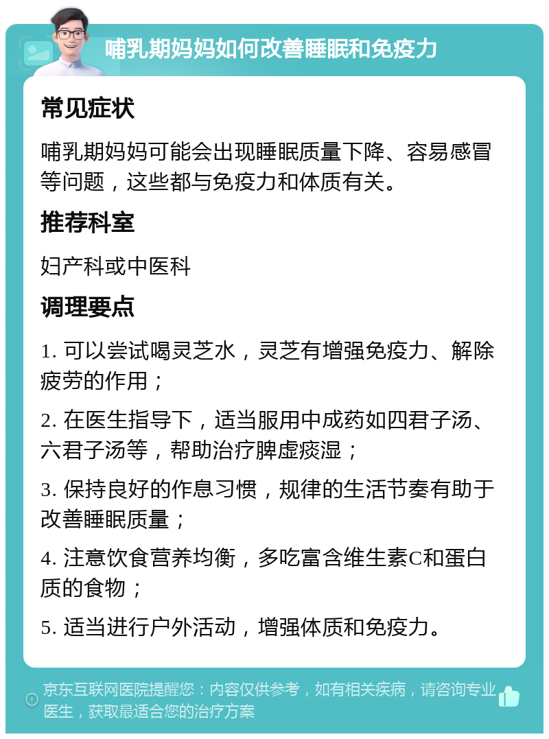 哺乳期妈妈如何改善睡眠和免疫力 常见症状 哺乳期妈妈可能会出现睡眠质量下降、容易感冒等问题，这些都与免疫力和体质有关。 推荐科室 妇产科或中医科 调理要点 1. 可以尝试喝灵芝水，灵芝有增强免疫力、解除疲劳的作用； 2. 在医生指导下，适当服用中成药如四君子汤、六君子汤等，帮助治疗脾虚痰湿； 3. 保持良好的作息习惯，规律的生活节奏有助于改善睡眠质量； 4. 注意饮食营养均衡，多吃富含维生素C和蛋白质的食物； 5. 适当进行户外活动，增强体质和免疫力。