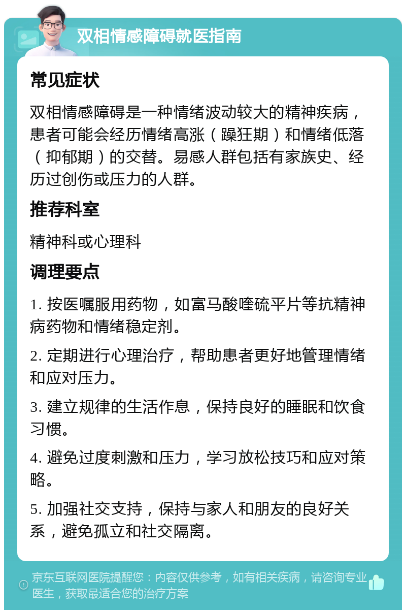 双相情感障碍就医指南 常见症状 双相情感障碍是一种情绪波动较大的精神疾病，患者可能会经历情绪高涨（躁狂期）和情绪低落（抑郁期）的交替。易感人群包括有家族史、经历过创伤或压力的人群。 推荐科室 精神科或心理科 调理要点 1. 按医嘱服用药物，如富马酸喹硫平片等抗精神病药物和情绪稳定剂。 2. 定期进行心理治疗，帮助患者更好地管理情绪和应对压力。 3. 建立规律的生活作息，保持良好的睡眠和饮食习惯。 4. 避免过度刺激和压力，学习放松技巧和应对策略。 5. 加强社交支持，保持与家人和朋友的良好关系，避免孤立和社交隔离。