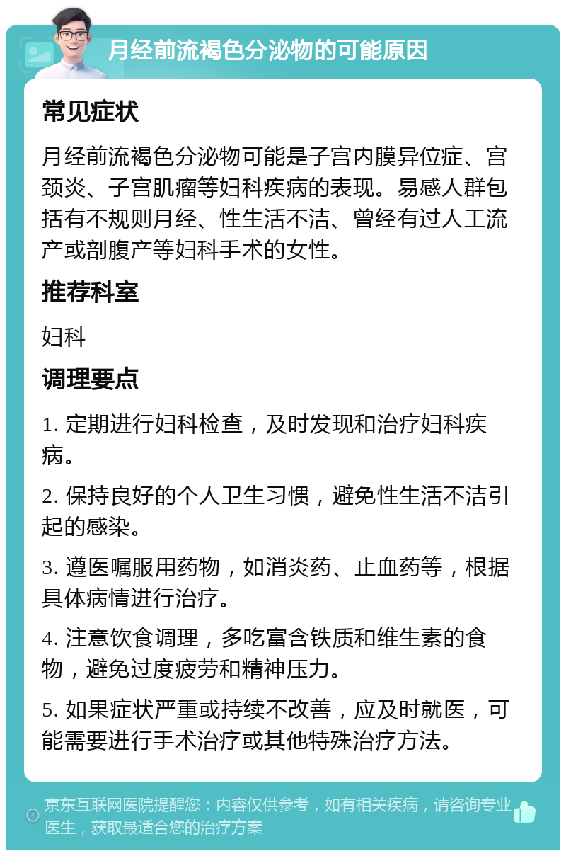 月经前流褐色分泌物的可能原因 常见症状 月经前流褐色分泌物可能是子宫内膜异位症、宫颈炎、子宫肌瘤等妇科疾病的表现。易感人群包括有不规则月经、性生活不洁、曾经有过人工流产或剖腹产等妇科手术的女性。 推荐科室 妇科 调理要点 1. 定期进行妇科检查，及时发现和治疗妇科疾病。 2. 保持良好的个人卫生习惯，避免性生活不洁引起的感染。 3. 遵医嘱服用药物，如消炎药、止血药等，根据具体病情进行治疗。 4. 注意饮食调理，多吃富含铁质和维生素的食物，避免过度疲劳和精神压力。 5. 如果症状严重或持续不改善，应及时就医，可能需要进行手术治疗或其他特殊治疗方法。