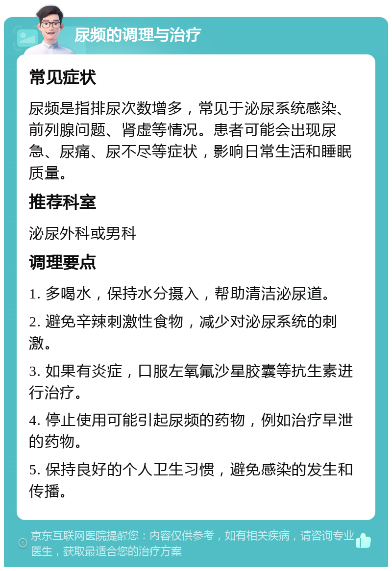 尿频的调理与治疗 常见症状 尿频是指排尿次数增多，常见于泌尿系统感染、前列腺问题、肾虚等情况。患者可能会出现尿急、尿痛、尿不尽等症状，影响日常生活和睡眠质量。 推荐科室 泌尿外科或男科 调理要点 1. 多喝水，保持水分摄入，帮助清洁泌尿道。 2. 避免辛辣刺激性食物，减少对泌尿系统的刺激。 3. 如果有炎症，口服左氧氟沙星胶囊等抗生素进行治疗。 4. 停止使用可能引起尿频的药物，例如治疗早泄的药物。 5. 保持良好的个人卫生习惯，避免感染的发生和传播。