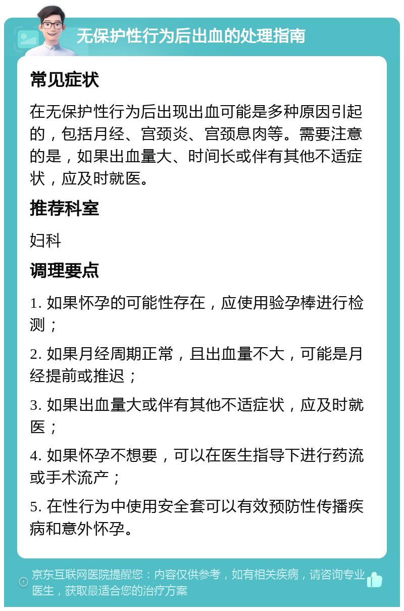 无保护性行为后出血的处理指南 常见症状 在无保护性行为后出现出血可能是多种原因引起的，包括月经、宫颈炎、宫颈息肉等。需要注意的是，如果出血量大、时间长或伴有其他不适症状，应及时就医。 推荐科室 妇科 调理要点 1. 如果怀孕的可能性存在，应使用验孕棒进行检测； 2. 如果月经周期正常，且出血量不大，可能是月经提前或推迟； 3. 如果出血量大或伴有其他不适症状，应及时就医； 4. 如果怀孕不想要，可以在医生指导下进行药流或手术流产； 5. 在性行为中使用安全套可以有效预防性传播疾病和意外怀孕。