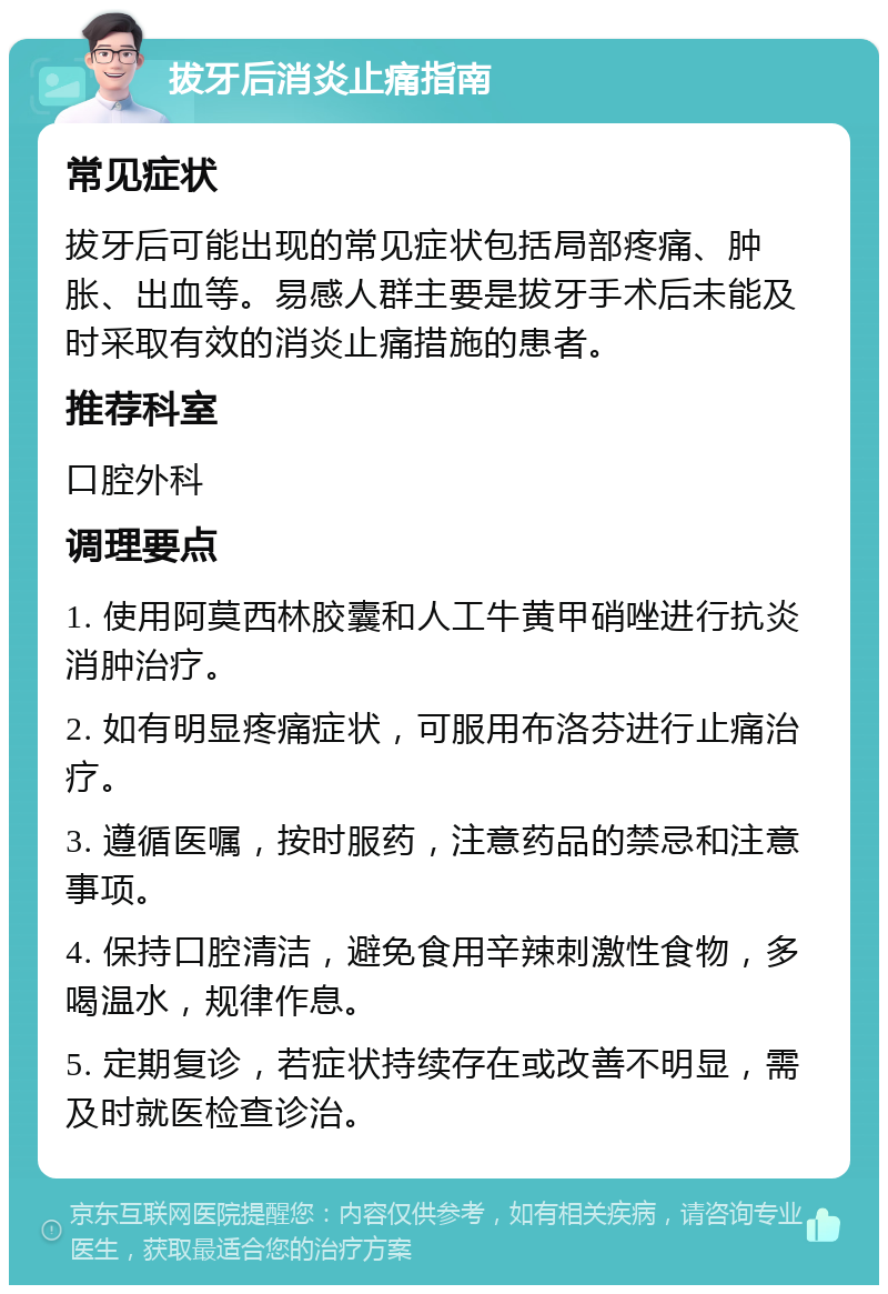 拔牙后消炎止痛指南 常见症状 拔牙后可能出现的常见症状包括局部疼痛、肿胀、出血等。易感人群主要是拔牙手术后未能及时采取有效的消炎止痛措施的患者。 推荐科室 口腔外科 调理要点 1. 使用阿莫西林胶囊和人工牛黄甲硝唑进行抗炎消肿治疗。 2. 如有明显疼痛症状，可服用布洛芬进行止痛治疗。 3. 遵循医嘱，按时服药，注意药品的禁忌和注意事项。 4. 保持口腔清洁，避免食用辛辣刺激性食物，多喝温水，规律作息。 5. 定期复诊，若症状持续存在或改善不明显，需及时就医检查诊治。