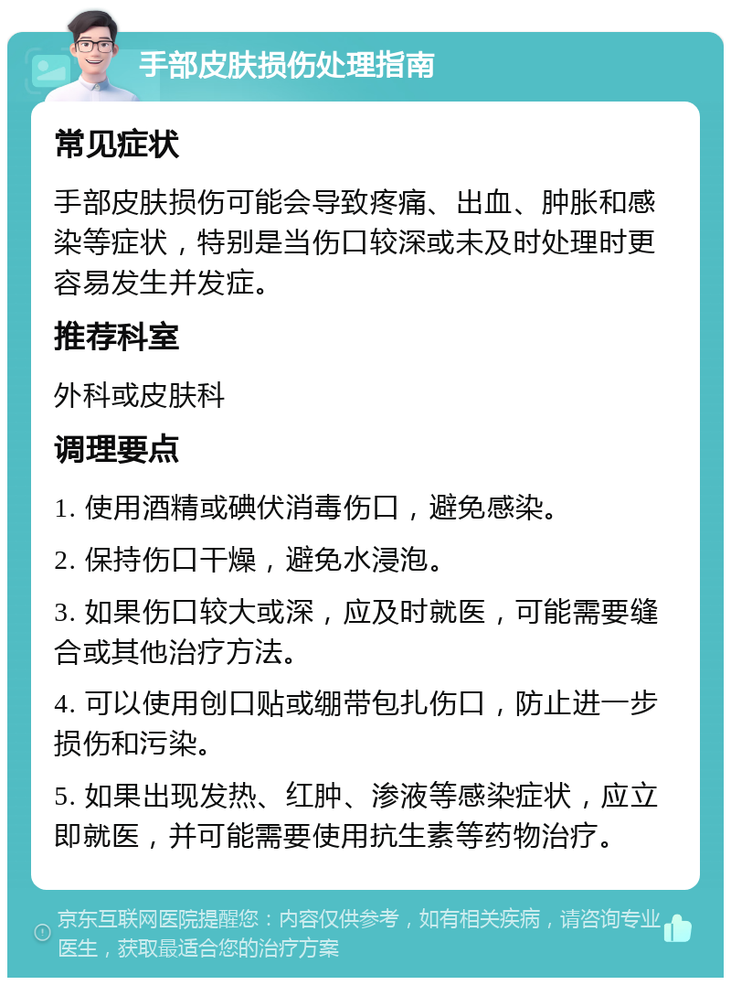 手部皮肤损伤处理指南 常见症状 手部皮肤损伤可能会导致疼痛、出血、肿胀和感染等症状，特别是当伤口较深或未及时处理时更容易发生并发症。 推荐科室 外科或皮肤科 调理要点 1. 使用酒精或碘伏消毒伤口，避免感染。 2. 保持伤口干燥，避免水浸泡。 3. 如果伤口较大或深，应及时就医，可能需要缝合或其他治疗方法。 4. 可以使用创口贴或绷带包扎伤口，防止进一步损伤和污染。 5. 如果出现发热、红肿、渗液等感染症状，应立即就医，并可能需要使用抗生素等药物治疗。