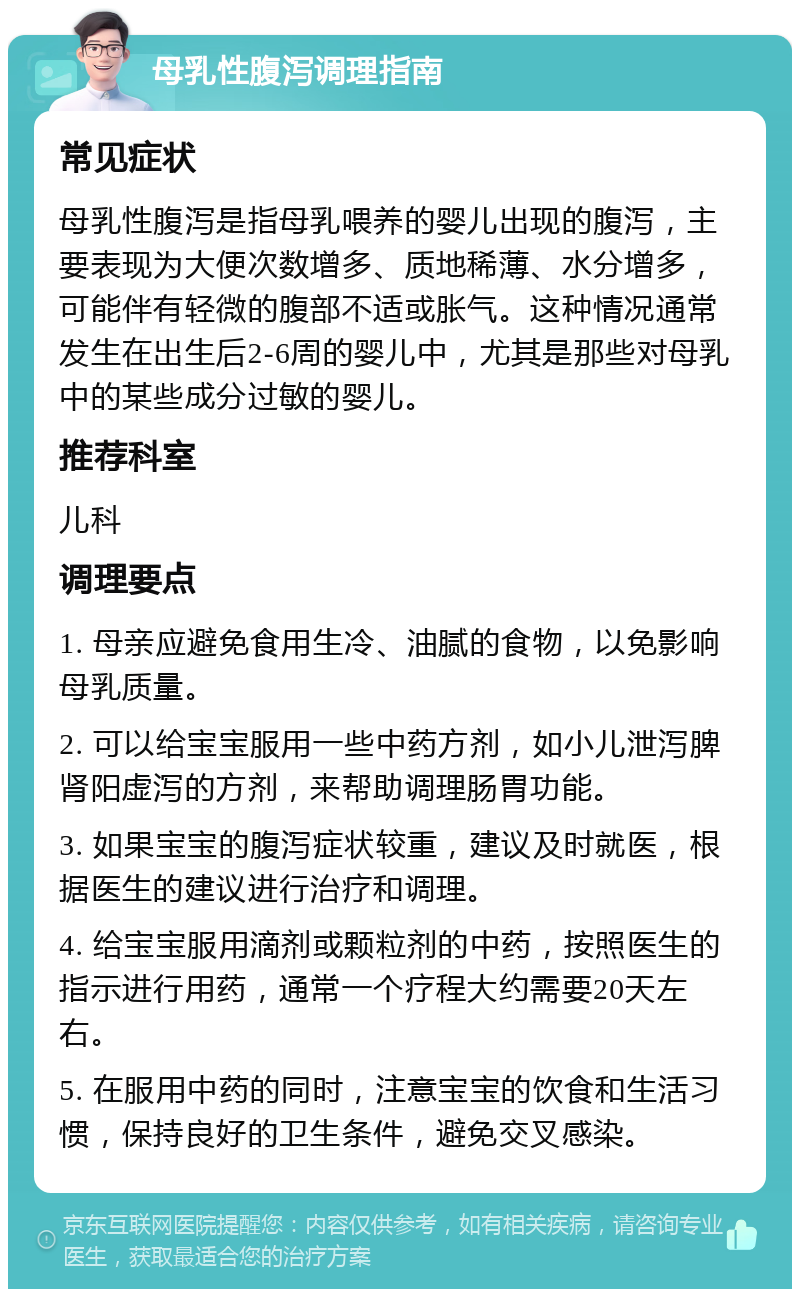 母乳性腹泻调理指南 常见症状 母乳性腹泻是指母乳喂养的婴儿出现的腹泻，主要表现为大便次数增多、质地稀薄、水分增多，可能伴有轻微的腹部不适或胀气。这种情况通常发生在出生后2-6周的婴儿中，尤其是那些对母乳中的某些成分过敏的婴儿。 推荐科室 儿科 调理要点 1. 母亲应避免食用生冷、油腻的食物，以免影响母乳质量。 2. 可以给宝宝服用一些中药方剂，如小儿泄泻脾肾阳虚泻的方剂，来帮助调理肠胃功能。 3. 如果宝宝的腹泻症状较重，建议及时就医，根据医生的建议进行治疗和调理。 4. 给宝宝服用滴剂或颗粒剂的中药，按照医生的指示进行用药，通常一个疗程大约需要20天左右。 5. 在服用中药的同时，注意宝宝的饮食和生活习惯，保持良好的卫生条件，避免交叉感染。