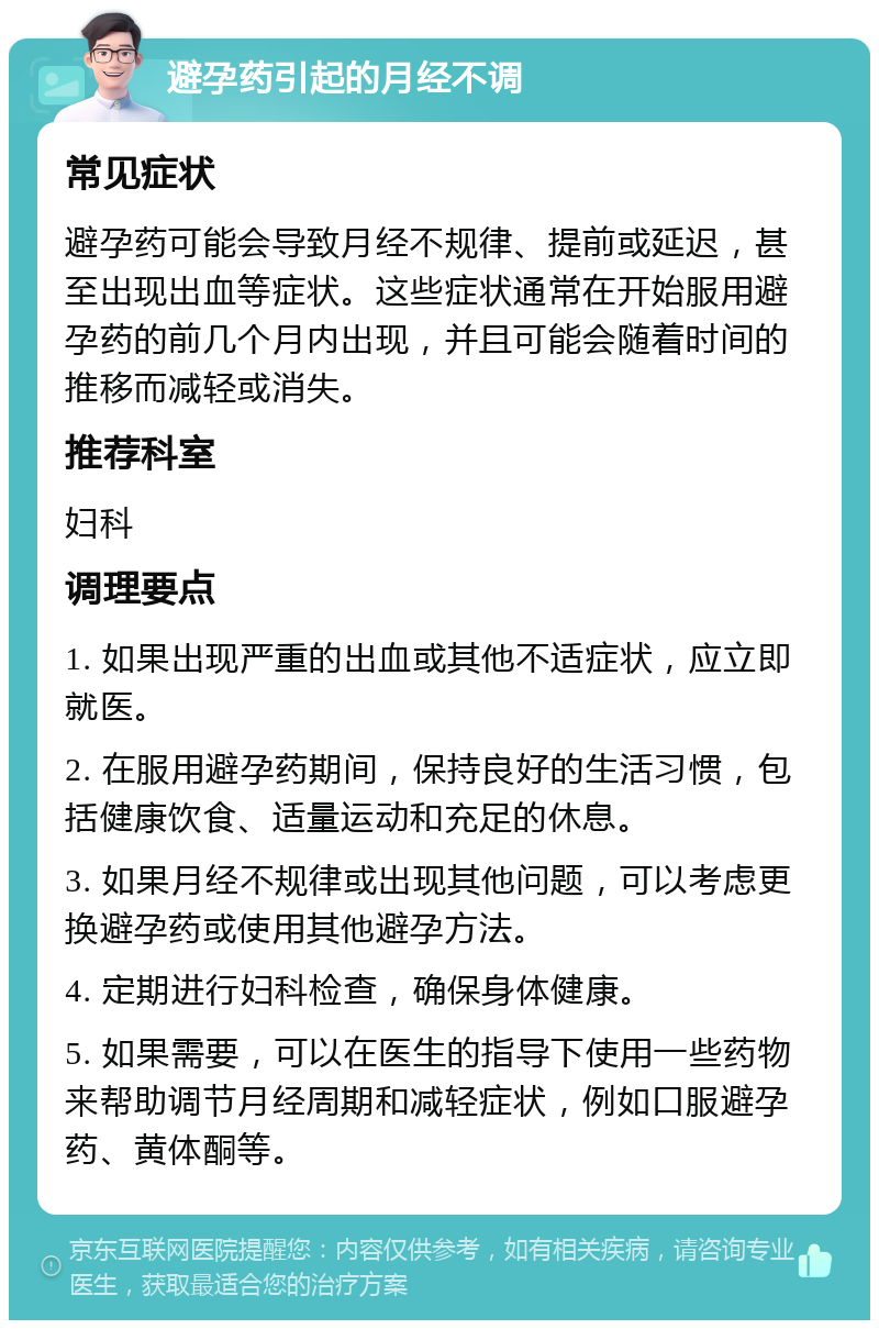 避孕药引起的月经不调 常见症状 避孕药可能会导致月经不规律、提前或延迟，甚至出现出血等症状。这些症状通常在开始服用避孕药的前几个月内出现，并且可能会随着时间的推移而减轻或消失。 推荐科室 妇科 调理要点 1. 如果出现严重的出血或其他不适症状，应立即就医。 2. 在服用避孕药期间，保持良好的生活习惯，包括健康饮食、适量运动和充足的休息。 3. 如果月经不规律或出现其他问题，可以考虑更换避孕药或使用其他避孕方法。 4. 定期进行妇科检查，确保身体健康。 5. 如果需要，可以在医生的指导下使用一些药物来帮助调节月经周期和减轻症状，例如口服避孕药、黄体酮等。