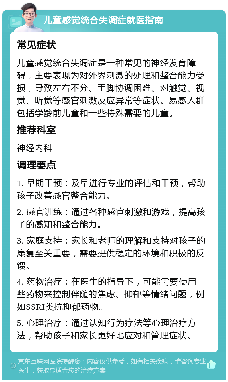 儿童感觉统合失调症就医指南 常见症状 儿童感觉统合失调症是一种常见的神经发育障碍，主要表现为对外界刺激的处理和整合能力受损，导致左右不分、手脚协调困难、对触觉、视觉、听觉等感官刺激反应异常等症状。易感人群包括学龄前儿童和一些特殊需要的儿童。 推荐科室 神经内科 调理要点 1. 早期干预：及早进行专业的评估和干预，帮助孩子改善感官整合能力。 2. 感官训练：通过各种感官刺激和游戏，提高孩子的感知和整合能力。 3. 家庭支持：家长和老师的理解和支持对孩子的康复至关重要，需要提供稳定的环境和积极的反馈。 4. 药物治疗：在医生的指导下，可能需要使用一些药物来控制伴随的焦虑、抑郁等情绪问题，例如SSRI类抗抑郁药物。 5. 心理治疗：通过认知行为疗法等心理治疗方法，帮助孩子和家长更好地应对和管理症状。