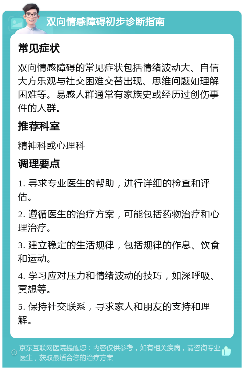 双向情感障碍初步诊断指南 常见症状 双向情感障碍的常见症状包括情绪波动大、自信大方乐观与社交困难交替出现、思维问题如理解困难等。易感人群通常有家族史或经历过创伤事件的人群。 推荐科室 精神科或心理科 调理要点 1. 寻求专业医生的帮助，进行详细的检查和评估。 2. 遵循医生的治疗方案，可能包括药物治疗和心理治疗。 3. 建立稳定的生活规律，包括规律的作息、饮食和运动。 4. 学习应对压力和情绪波动的技巧，如深呼吸、冥想等。 5. 保持社交联系，寻求家人和朋友的支持和理解。