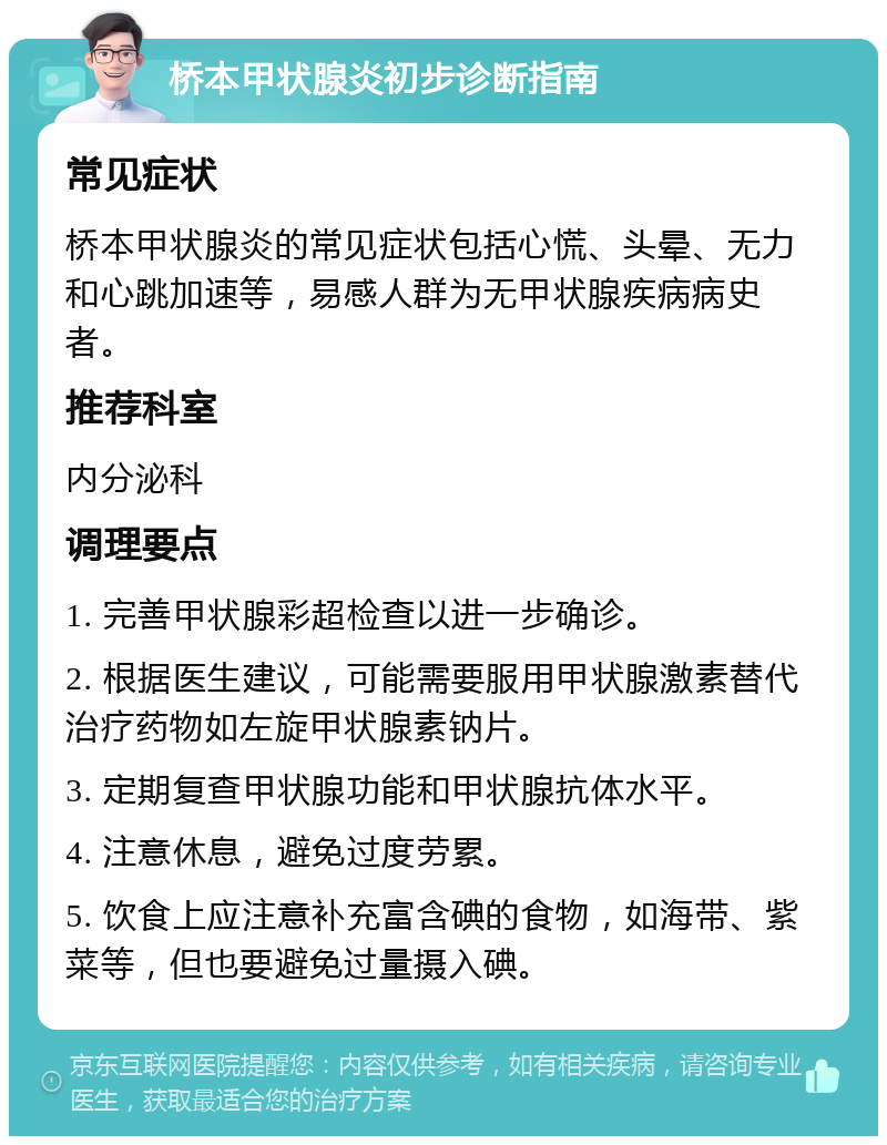 桥本甲状腺炎初步诊断指南 常见症状 桥本甲状腺炎的常见症状包括心慌、头晕、无力和心跳加速等，易感人群为无甲状腺疾病病史者。 推荐科室 内分泌科 调理要点 1. 完善甲状腺彩超检查以进一步确诊。 2. 根据医生建议，可能需要服用甲状腺激素替代治疗药物如左旋甲状腺素钠片。 3. 定期复查甲状腺功能和甲状腺抗体水平。 4. 注意休息，避免过度劳累。 5. 饮食上应注意补充富含碘的食物，如海带、紫菜等，但也要避免过量摄入碘。