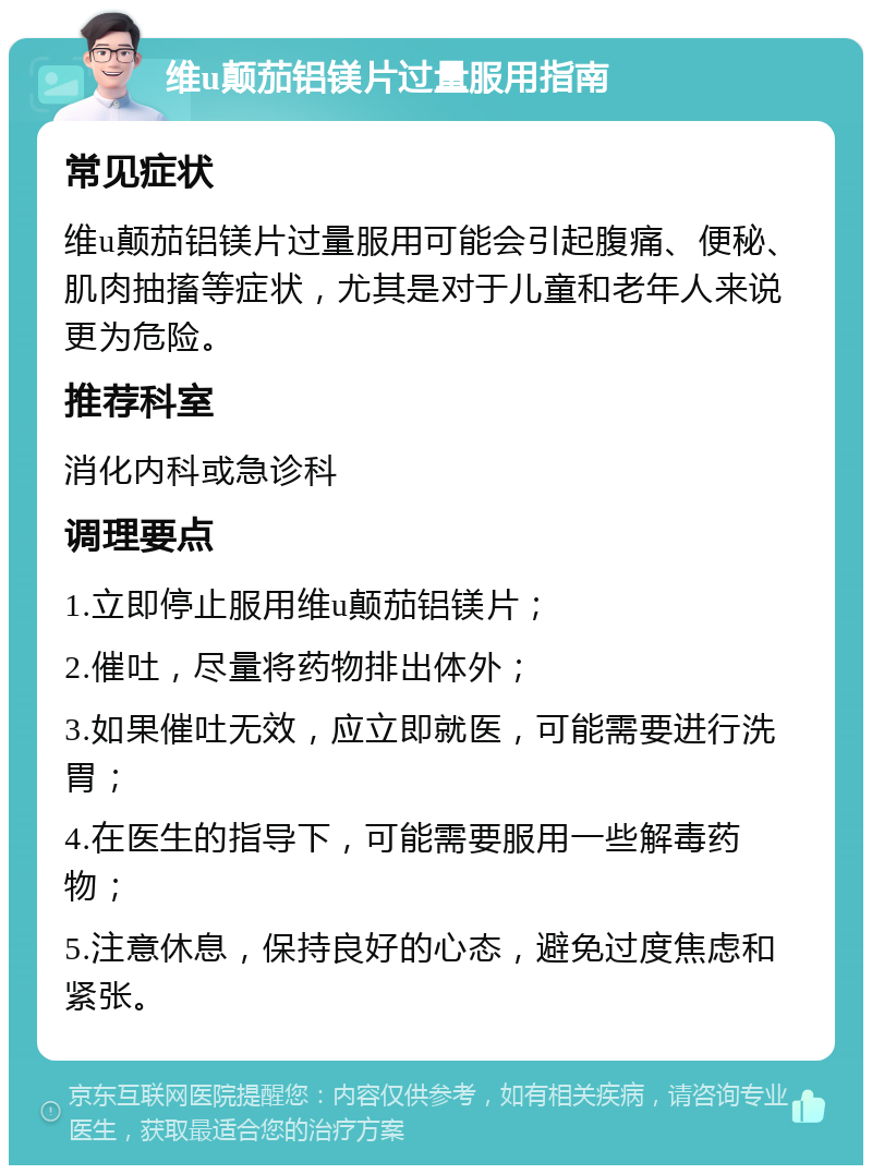 维u颠茄铝镁片过量服用指南 常见症状 维u颠茄铝镁片过量服用可能会引起腹痛、便秘、肌肉抽搐等症状，尤其是对于儿童和老年人来说更为危险。 推荐科室 消化内科或急诊科 调理要点 1.立即停止服用维u颠茄铝镁片； 2.催吐，尽量将药物排出体外； 3.如果催吐无效，应立即就医，可能需要进行洗胃； 4.在医生的指导下，可能需要服用一些解毒药物； 5.注意休息，保持良好的心态，避免过度焦虑和紧张。