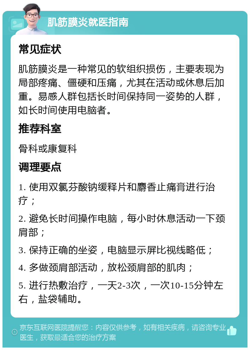 肌筋膜炎就医指南 常见症状 肌筋膜炎是一种常见的软组织损伤，主要表现为局部疼痛、僵硬和压痛，尤其在活动或休息后加重。易感人群包括长时间保持同一姿势的人群，如长时间使用电脑者。 推荐科室 骨科或康复科 调理要点 1. 使用双氯芬酸钠缓释片和麝香止痛膏进行治疗； 2. 避免长时间操作电脑，每小时休息活动一下颈肩部； 3. 保持正确的坐姿，电脑显示屏比视线略低； 4. 多做颈肩部活动，放松颈肩部的肌肉； 5. 进行热敷治疗，一天2-3次，一次10-15分钟左右，盐袋辅助。