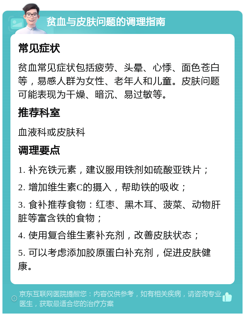 贫血与皮肤问题的调理指南 常见症状 贫血常见症状包括疲劳、头晕、心悸、面色苍白等，易感人群为女性、老年人和儿童。皮肤问题可能表现为干燥、暗沉、易过敏等。 推荐科室 血液科或皮肤科 调理要点 1. 补充铁元素，建议服用铁剂如硫酸亚铁片； 2. 增加维生素C的摄入，帮助铁的吸收； 3. 食补推荐食物：红枣、黑木耳、菠菜、动物肝脏等富含铁的食物； 4. 使用复合维生素补充剂，改善皮肤状态； 5. 可以考虑添加胶原蛋白补充剂，促进皮肤健康。