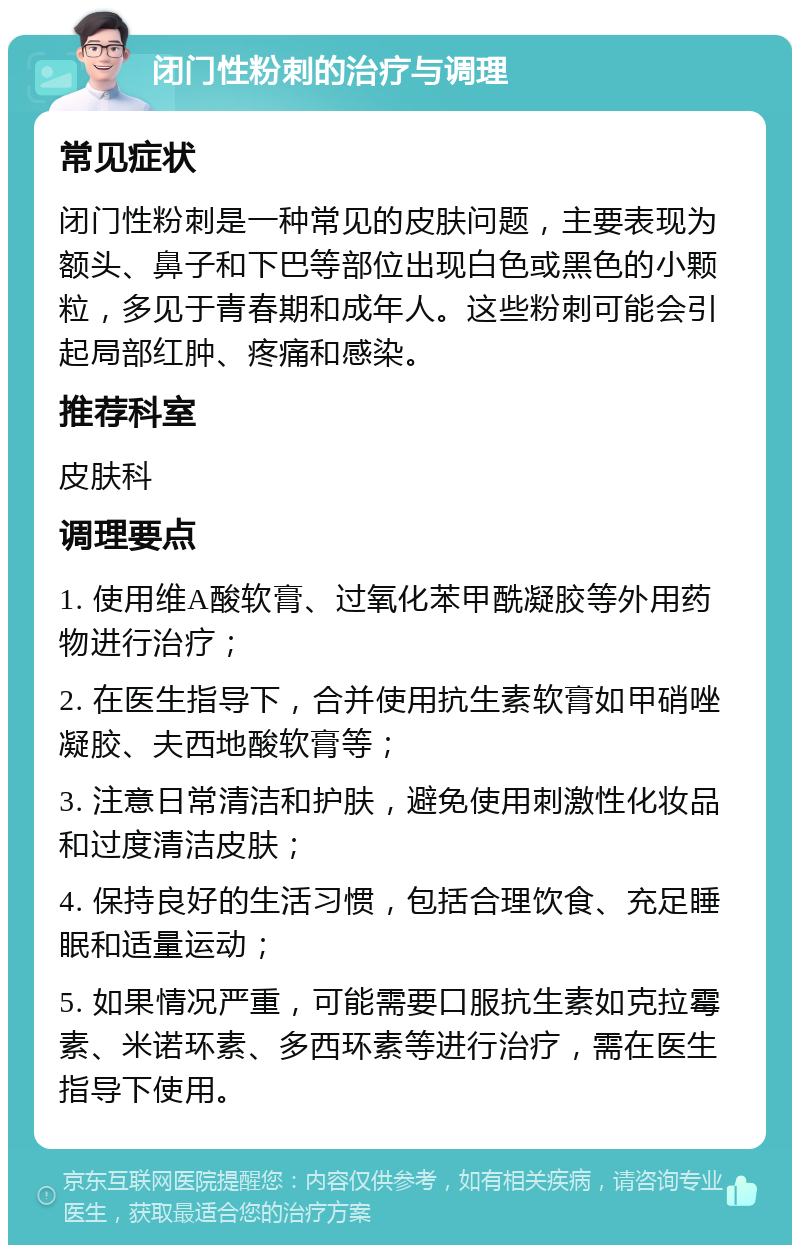 闭门性粉刺的治疗与调理 常见症状 闭门性粉刺是一种常见的皮肤问题，主要表现为额头、鼻子和下巴等部位出现白色或黑色的小颗粒，多见于青春期和成年人。这些粉刺可能会引起局部红肿、疼痛和感染。 推荐科室 皮肤科 调理要点 1. 使用维A酸软膏、过氧化苯甲酰凝胶等外用药物进行治疗； 2. 在医生指导下，合并使用抗生素软膏如甲硝唑凝胶、夫西地酸软膏等； 3. 注意日常清洁和护肤，避免使用刺激性化妆品和过度清洁皮肤； 4. 保持良好的生活习惯，包括合理饮食、充足睡眠和适量运动； 5. 如果情况严重，可能需要口服抗生素如克拉霉素、米诺环素、多西环素等进行治疗，需在医生指导下使用。