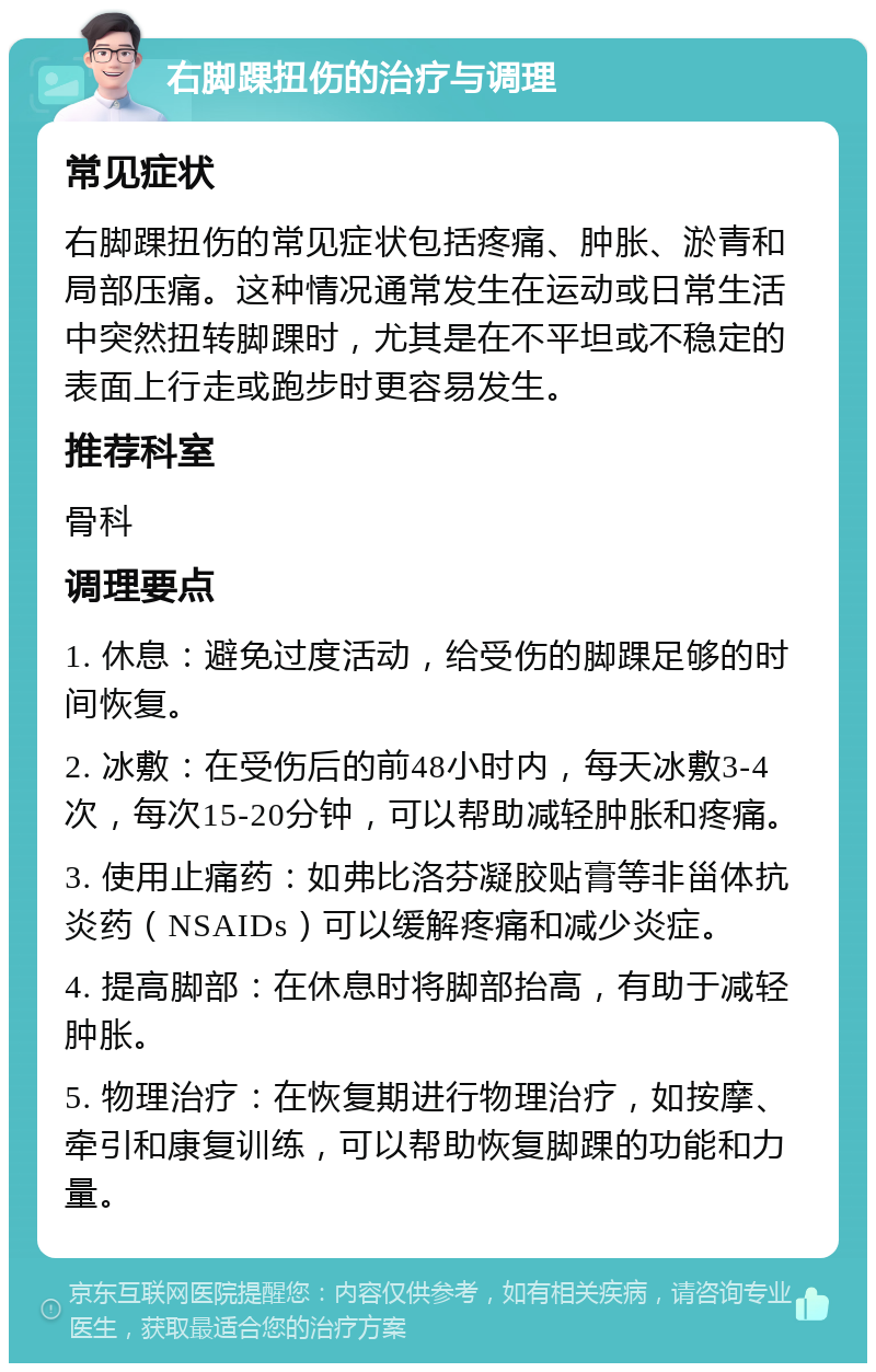 右脚踝扭伤的治疗与调理 常见症状 右脚踝扭伤的常见症状包括疼痛、肿胀、淤青和局部压痛。这种情况通常发生在运动或日常生活中突然扭转脚踝时，尤其是在不平坦或不稳定的表面上行走或跑步时更容易发生。 推荐科室 骨科 调理要点 1. 休息：避免过度活动，给受伤的脚踝足够的时间恢复。 2. 冰敷：在受伤后的前48小时内，每天冰敷3-4次，每次15-20分钟，可以帮助减轻肿胀和疼痛。 3. 使用止痛药：如弗比洛芬凝胶贴膏等非甾体抗炎药（NSAIDs）可以缓解疼痛和减少炎症。 4. 提高脚部：在休息时将脚部抬高，有助于减轻肿胀。 5. 物理治疗：在恢复期进行物理治疗，如按摩、牵引和康复训练，可以帮助恢复脚踝的功能和力量。