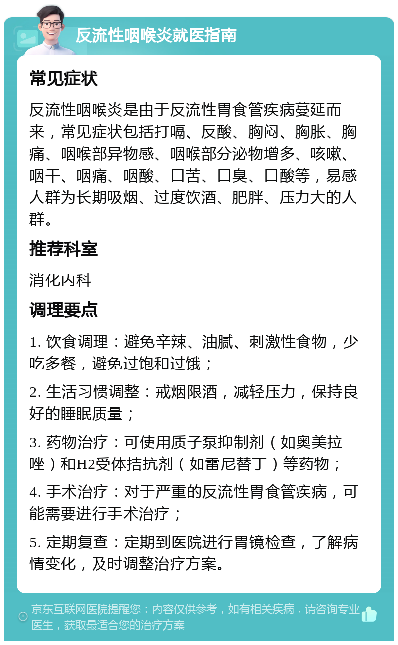 反流性咽喉炎就医指南 常见症状 反流性咽喉炎是由于反流性胃食管疾病蔓延而来，常见症状包括打嗝、反酸、胸闷、胸胀、胸痛、咽喉部异物感、咽喉部分泌物增多、咳嗽、咽干、咽痛、咽酸、口苦、口臭、口酸等，易感人群为长期吸烟、过度饮酒、肥胖、压力大的人群。 推荐科室 消化内科 调理要点 1. 饮食调理：避免辛辣、油腻、刺激性食物，少吃多餐，避免过饱和过饿； 2. 生活习惯调整：戒烟限酒，减轻压力，保持良好的睡眠质量； 3. 药物治疗：可使用质子泵抑制剂（如奥美拉唑）和H2受体拮抗剂（如雷尼替丁）等药物； 4. 手术治疗：对于严重的反流性胃食管疾病，可能需要进行手术治疗； 5. 定期复查：定期到医院进行胃镜检查，了解病情变化，及时调整治疗方案。