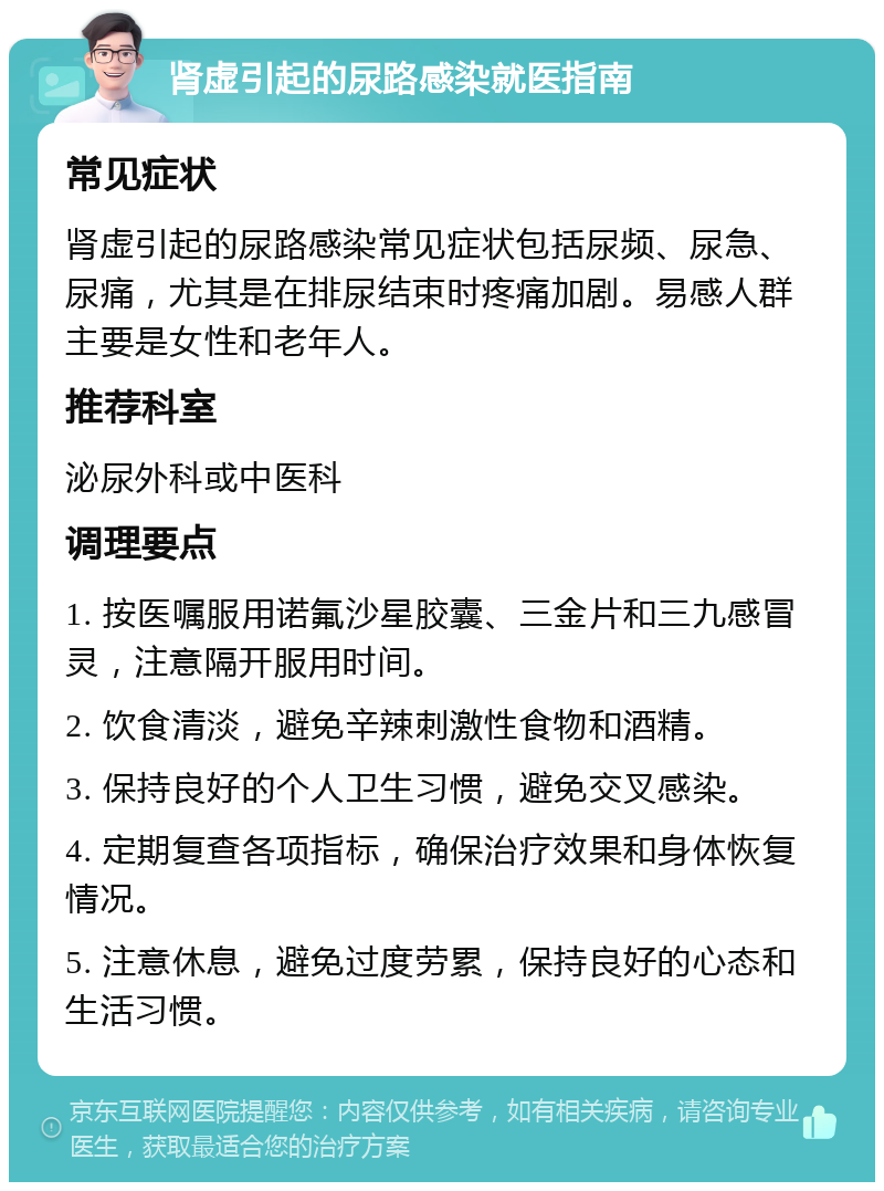 肾虚引起的尿路感染就医指南 常见症状 肾虚引起的尿路感染常见症状包括尿频、尿急、尿痛，尤其是在排尿结束时疼痛加剧。易感人群主要是女性和老年人。 推荐科室 泌尿外科或中医科 调理要点 1. 按医嘱服用诺氟沙星胶囊、三金片和三九感冒灵，注意隔开服用时间。 2. 饮食清淡，避免辛辣刺激性食物和酒精。 3. 保持良好的个人卫生习惯，避免交叉感染。 4. 定期复查各项指标，确保治疗效果和身体恢复情况。 5. 注意休息，避免过度劳累，保持良好的心态和生活习惯。