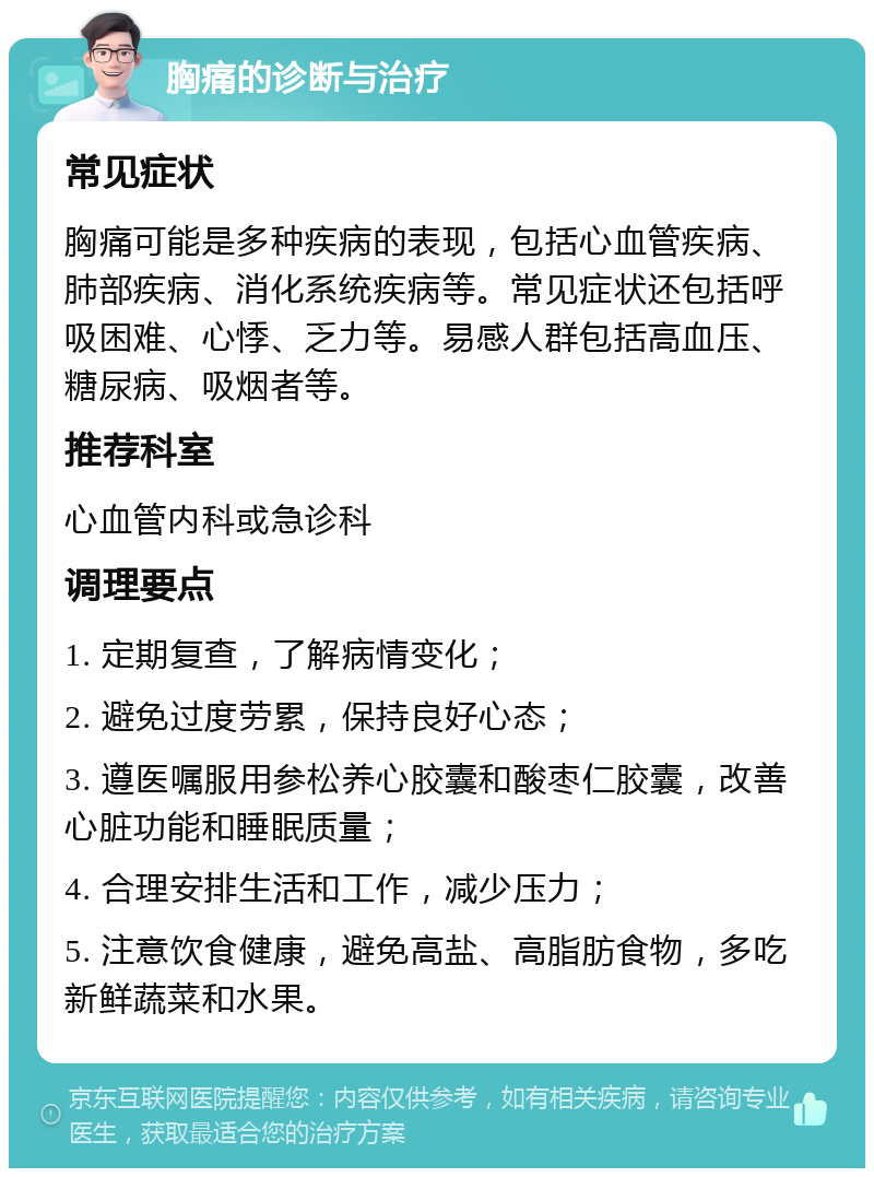 胸痛的诊断与治疗 常见症状 胸痛可能是多种疾病的表现，包括心血管疾病、肺部疾病、消化系统疾病等。常见症状还包括呼吸困难、心悸、乏力等。易感人群包括高血压、糖尿病、吸烟者等。 推荐科室 心血管内科或急诊科 调理要点 1. 定期复查，了解病情变化； 2. 避免过度劳累，保持良好心态； 3. 遵医嘱服用参松养心胶囊和酸枣仁胶囊，改善心脏功能和睡眠质量； 4. 合理安排生活和工作，减少压力； 5. 注意饮食健康，避免高盐、高脂肪食物，多吃新鲜蔬菜和水果。