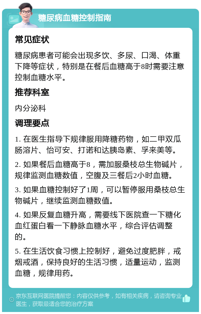 糖尿病血糖控制指南 常见症状 糖尿病患者可能会出现多饮、多尿、口渴、体重下降等症状，特别是在餐后血糖高于8时需要注意控制血糖水平。 推荐科室 内分泌科 调理要点 1. 在医生指导下规律服用降糖药物，如二甲双瓜肠溶片、怡可安、打诺和达胰岛素、孚来美等。 2. 如果餐后血糖高于8，需加服桑枝总生物碱片，规律监测血糖数值，空腹及三餐后2小时血糖。 3. 如果血糖控制好了1周，可以暂停服用桑枝总生物碱片，继续监测血糖数值。 4. 如果反复血糖升高，需要线下医院查一下糖化血红蛋白看一下静脉血糖水平，综合评估调整的。 5. 在生活饮食习惯上控制好，避免过度肥胖，戒烟戒酒，保持良好的生活习惯，适量运动，监测血糖，规律用药。