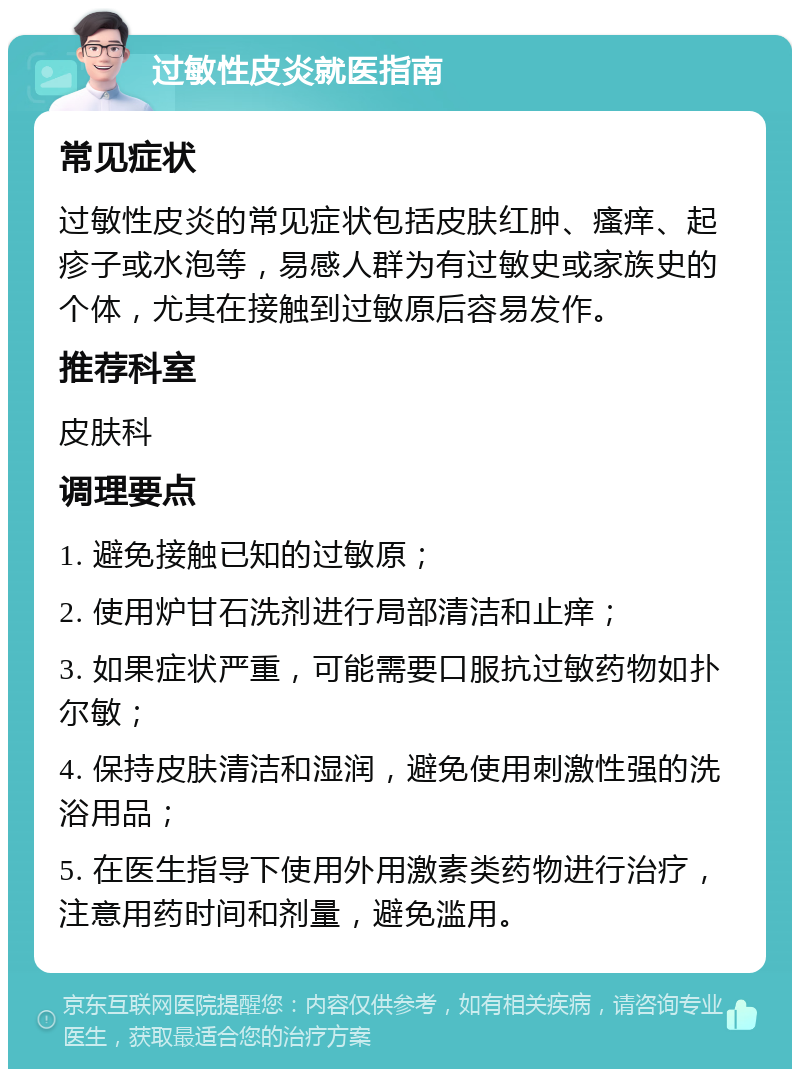 过敏性皮炎就医指南 常见症状 过敏性皮炎的常见症状包括皮肤红肿、瘙痒、起疹子或水泡等，易感人群为有过敏史或家族史的个体，尤其在接触到过敏原后容易发作。 推荐科室 皮肤科 调理要点 1. 避免接触已知的过敏原； 2. 使用炉甘石洗剂进行局部清洁和止痒； 3. 如果症状严重，可能需要口服抗过敏药物如扑尔敏； 4. 保持皮肤清洁和湿润，避免使用刺激性强的洗浴用品； 5. 在医生指导下使用外用激素类药物进行治疗，注意用药时间和剂量，避免滥用。