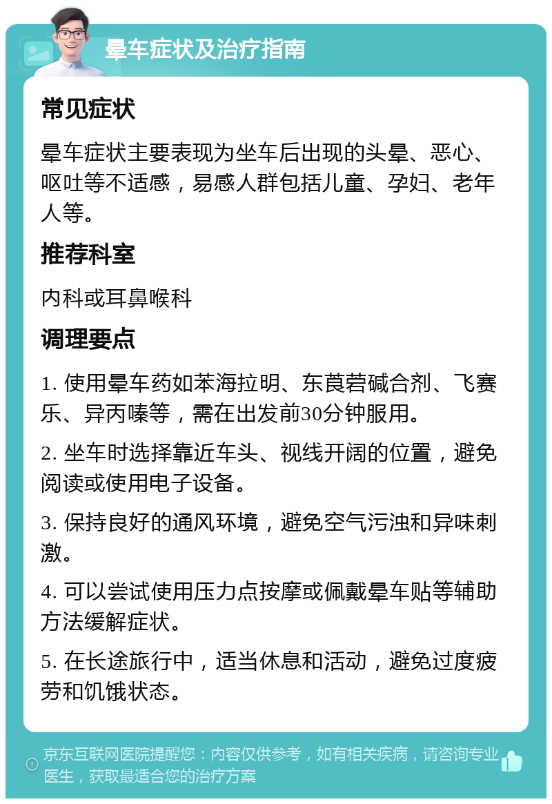 晕车症状及治疗指南 常见症状 晕车症状主要表现为坐车后出现的头晕、恶心、呕吐等不适感，易感人群包括儿童、孕妇、老年人等。 推荐科室 内科或耳鼻喉科 调理要点 1. 使用晕车药如苯海拉明、东莨菪碱合剂、飞赛乐、异丙嗪等，需在出发前30分钟服用。 2. 坐车时选择靠近车头、视线开阔的位置，避免阅读或使用电子设备。 3. 保持良好的通风环境，避免空气污浊和异味刺激。 4. 可以尝试使用压力点按摩或佩戴晕车贴等辅助方法缓解症状。 5. 在长途旅行中，适当休息和活动，避免过度疲劳和饥饿状态。